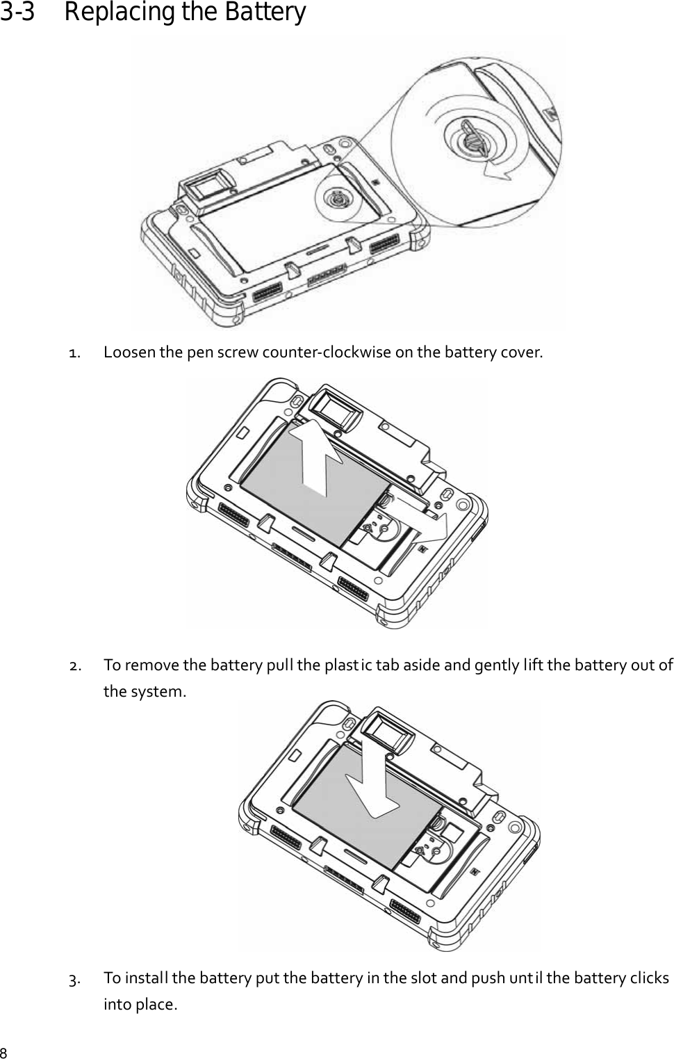  83-3 Replacing the Battery  1. Loosenthepenscrewcounter‐clockwiseonthebatterycover.            2. Toremovethebatterypulltheplastictabasideandgentlyliftthebatteryoutofthesystem.           3. Toinstallthebatteryputthebatteryintheslotandpushuntilthebatteryclicksintoplace. 