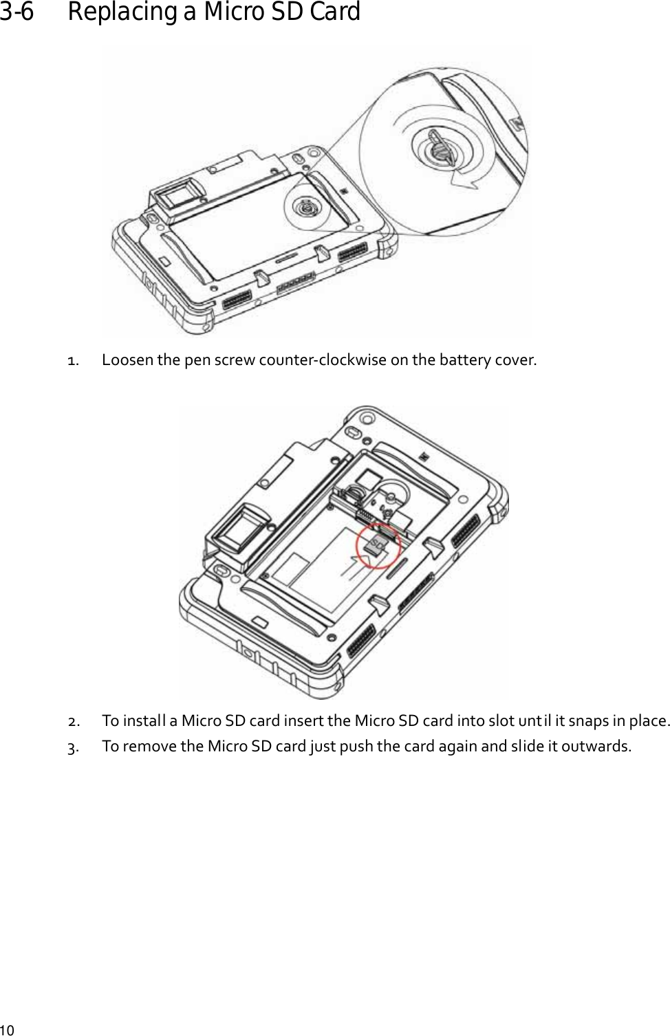  10 3-6 Replacing a Micro SD Card  1. Loosenthepenscrewcounter‐clockwiseonthebatterycover.  2. ToinstallaMicroSDcardinserttheMicroSDcardintoslotuntilitsnapsinplace.3. ToremovetheMicroSDcardjustpushthecardagainandslideitoutwards.      