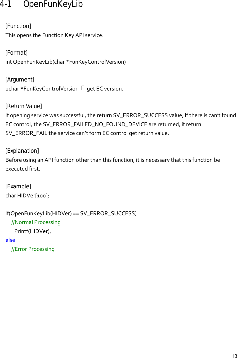   134-1 OpenFunKeyLib  [Function] ThisopenstheFunctionKeyAPIservice.[Format] intOpenFunKeyLib(char*FunKeyControlVersion)[Argument] uchar*FunKeyControlVersion→getECversion.[Return Value] Ifopeningservicewassuccessful,thereturnSV_ERROR_SUCCESSvalue,Ifthereiscan’tfoundECcontrol,theSV_ERROR_FAILED_NO_FOUND_DEVICEarereturned,ifreturnSV_ERROR_FAILtheservicecan’tformECcontrolgetreturnvalue.[Explanation] BeforeusinganAPIfunctionotherthanthisfunction,itisnecessarythatthisfunctionbeexecutedfirst.[Example] charHIDVer[100];If(OpenFunKeyLib(HIDVer)==SV_ERROR_SUCCESS)//NormalProcessingPrintf(HIDVer);else//ErrorProcessing