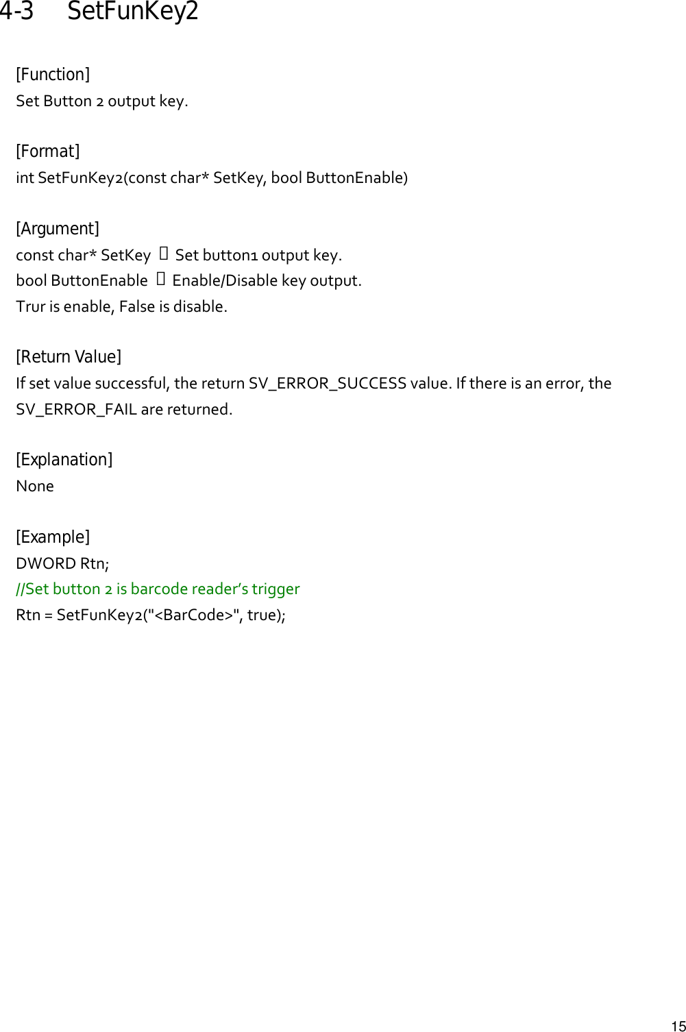   154-3 SetFunKey2  [Function] SetButton2outputkey.[Format] intSetFunKey2(constchar*SetKey,boolButtonEnable)[Argument] constchar*SetKey→Setbutton1outputkey.boolButtonEnable→Enable/Disablekeyoutput.Trurisenable,Falseisdisable.[Return Value] Ifsetvaluesuccessful,thereturnSV_ERROR_SUCCESSvalue.Ifthereisanerror,theSV_ERROR_FAILarereturned.[Explanation] None [Example] DWORDRtn;//Setbutton2isbarcodereader’striggerRtn=SetFunKey2(&quot;&lt;BarCode&gt;&quot;,true);