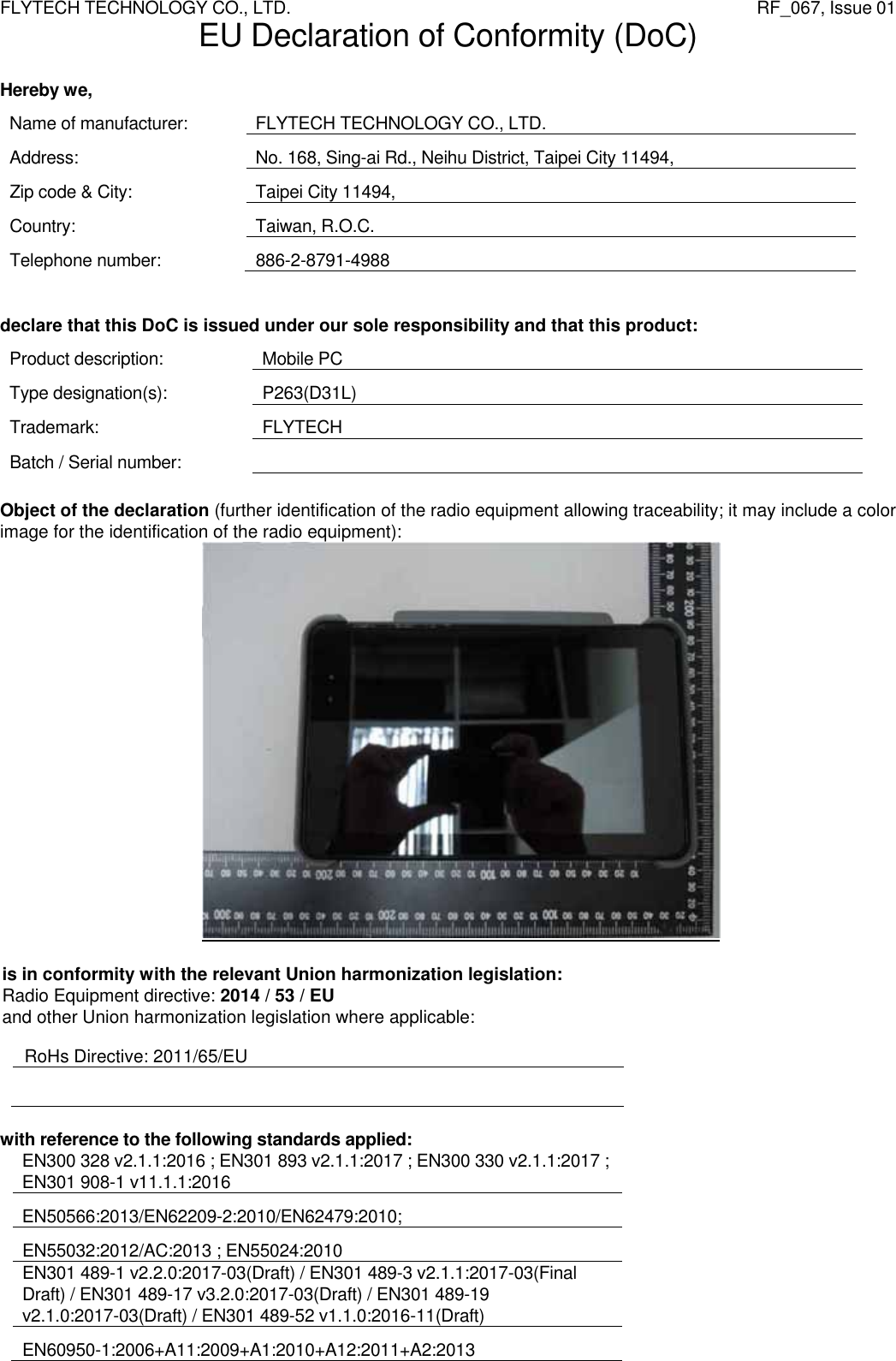 FLYTECH TECHNOLOGY CO., LTD.                   RF_067, Issue 01 EU Declaration of Conformity (DoC)  Hereby we, Name of manufacturer:  FLYTECH TECHNOLOGY CO., LTD. Address:  No. 168, Sing-ai Rd., Neihu District, Taipei City 11494, Zip code &amp; City:  Taipei City 11494, Country: Taiwan, R.O.C. Telephone number:  886-2-8791-4988   declare that this DoC is issued under our sole responsibility and that this product: Product description:  Mobile PC Type designation(s):  P263(D31L) Trademark: FLYTECH Batch / Serial number:     Object of the declaration (further identification of the radio equipment allowing traceability; it may include a color image for the identification of the radio equipment):    is in conformity with the relevant Union harmonization legislation:  Radio Equipment directive: 2014 / 53 / EU and other Union harmonization legislation where applicable:  RoHs Directive: 2011/65/EU   with reference to the following standards applied: EN300 328 v2.1.1:2016 ; EN301 893 v2.1.1:2017 ; EN300 330 v2.1.1:2017 ; EN301 908-1 v11.1.1:2016  EN50566:2013/EN62209-2:2010/EN62479:2010;  EN55032:2012/AC:2013 ; EN55024:2010 EN301 489-1 v2.2.0:2017-03(Draft) / EN301 489-3 v2.1.1:2017-03(Final Draft) / EN301 489-17 v3.2.0:2017-03(Draft) / EN301 489-19 v2.1.0:2017-03(Draft) / EN301 489-52 v1.1.0:2016-11(Draft) EN60950-1:2006+A11:2009+A1:2010+A12:2011+A2:2013 