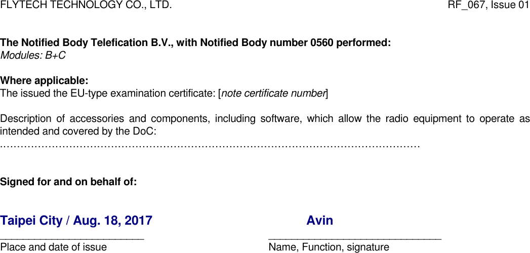 FLYTECH TECHNOLOGY CO., LTD.                   RF_067, Issue 01   The Notified Body Telefication B.V., with Notified Body number 0560 performed:  Modules: B+C  Where applicable: The issued the EU-type examination certificate: [note certificate number]  Description of accessories and components, including software, which allow the radio equipment to operate as intended and covered by the DoC: .…………………………………………………………………………………………………………   Signed for and on behalf of:   Taipei City / Aug. 18, 2017                                             Avin  _________________________     ______________________________ Place and date of issue            Name, Function, signature 