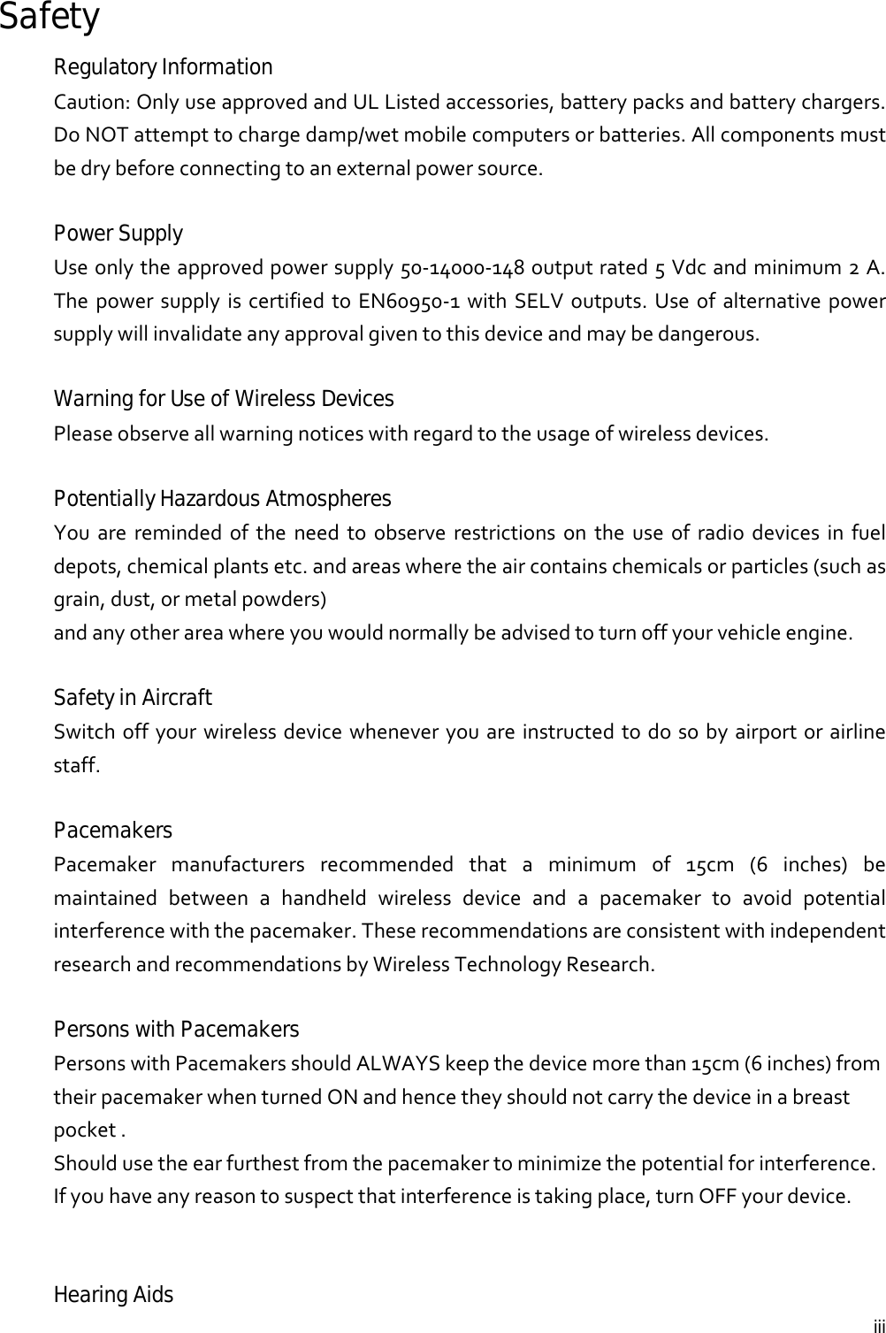  iiiSafety Regulatory Information Caution:OnlyuseapprovedandULListedaccessories,batterypacksandbatterychargers.DoNOTattempttochargedamp/wetmobilecomputersorbatteries.Allcomponentsmustbedrybeforeconnectingtoanexternalpowersource.Power Supply Useonlytheapprovedpowersupply50‐14000‐148outputrated5Vdcandminimum2A.ThepowersupplyiscertifiedtoEN60950‐1withSELVoutputs.Useofalternativepowersupplywillinvalidateanyapprovalgiventothisdeviceandmaybedangerous.Warning for Use of Wireless Devices Pleaseobserveallwarningnoticeswithregardtotheusageofwirelessdevices.Potentially Hazardous Atmospheres Youareremindedoftheneedtoobserverestrictionsontheuseofradiodevicesinfueldepots,chemicalplantsetc.andareaswheretheaircontainschemicalsorparticles(suchasgrain,dust,ormetalpowders)andanyotherareawhereyouwouldnormallybeadvisedtoturnoffyourvehicleengine.Safety in Aircraft Switchoffyourwirelessdevicewheneveryouareinstructedtodosobyairportorairlinestaff.Pacemakers Pacemakermanufacturersrecommendedthataminimumof15cm(6inches)bemaintainedbetweenahandheldwirelessdeviceandapacemakertoavoidpotentialinterferencewiththepacemaker.TheserecommendationsareconsistentwithindependentresearchandrecommendationsbyWirelessTechnologyResearch.Persons with Pacemakers PersonswithPacemakersshouldALWAYSkeepthedevicemorethan15cm(6inches)fromtheirpacemakerwhenturnedONandhencetheyshouldnotcarrythedeviceinabreastpocket.Shouldusetheearfurthestfromthepacemakertominimizethepotentialforinterference.Ifyouhaveanyreasontosuspectthatinterferenceistakingplace,turnOFFyourdevice.Hearing Aids 