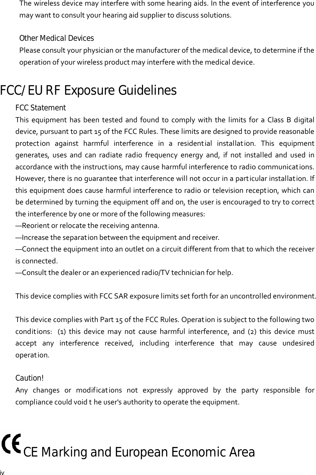  iv Thewirelessdevicemayinterferewithsomehearingaids.Intheeventofinterferenceyoumaywanttoconsultyourhearingaidsuppliertodiscusssolutions.Other Medical Devices Pleaseconsultyourphysicianorthemanufacturerofthemedicaldevice,todetermineiftheoperationofyourwirelessproductmayinterferewiththemedicaldevice.FCC/EU RF Exposure Guidelines FCC Statement  ThisequipmenthasbeentestedandfoundtocomplywiththelimitsforaClassBdigitaldevice,pursuanttopart15oftheFCCRules.Theselimitsaredesignedtoprovidereasonableprotectionagainstharmfulinterferenceinaresidentialinstallation.Thisequipmentgenerates,usesandcanradiateradiofrequencyenergyand,ifnotinstalledandusedinaccordancewiththeinstructions,maycauseharmfulinterferencetoradiocommunications.However,thereisnoguaranteethatinterferencewillnotoccurinaparticularinstallation.Ifthisequipmentdoescauseharmfulinterferencetoradioortelevisionreception,whichcanbedeterminedbyturningtheequipmentoffandon,theuserisencouragedtotrytocorrecttheinterferencebyoneormoreofthefollowingmeasures:—Reorientorrelocatethereceivingantenna.—Increasetheseparationbetweentheequipmentandreceiver.—Connecttheequipmentintoanoutletonacircuitdifferentfromthattowhichthereceiverisconnected.—Consultthedealeroranexperiencedradio/TVtechnicianforhelp.ThisdevicecomplieswithFCCSARexposurelimitssetforthforanuncontrolledenvironment.ThisdevicecomplieswithPart15oftheFCCRules.Operationissubjecttothefollowingtwoconditions:(1)thisdevicemaynotcauseharmfulinterference,and(2)thisdevicemustacceptanyinterferencereceived,includinginterferencethatmaycauseundesiredoperation. Caution!   Anychangesormodificationsnotexpresslyapprovedbythepartyresponsibleforcompliancecouldvoidtheuser&apos;sauthoritytooperatetheequipment.CE Marking and European Economic Area  