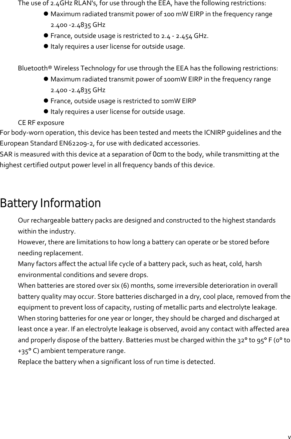  vTheuseof2.4GHzRLAN&apos;s,forusethroughtheEEA,havethefollowingrestrictions: Maximumradiatedtransmitpowerof100mWEIRPinthefrequencyrange2.400‐2.4835GHz France,outsideusageisrestrictedto2.4‐2.454GHz. Italyrequiresauserlicenseforoutsideusage.Bluetooth®WirelessTechnologyforusethroughtheEEAhasthefollowingrestrictions: Maximumradiatedtransmitpowerof100mWEIRPinthefrequencyrange2.400‐2.4835GHz France,outsideusageisrestrictedto10mWEIRP Italyrequiresauserlicenseforoutsideusage.CERFexposureForbody‐wornoperation,thisdevicehasbeentestedandmeetstheICNIRPguidelinesandtheEuropeanStandardEN62209‐2,forusewithdedicatedaccessories.SARismeasuredwiththisdeviceataseparationof0cmtothebody,whiletransmittingatthehighestcertifiedoutputpowerlevelinallfrequencybandsofthisdevice.Battery Information Ourrechargeablebatterypacksaredesignedandconstructedtothehigheststandardswithintheindustry.However,therearelimitationstohowlongabatterycanoperateorbestoredbeforeneedingreplacement.Manyfactorsaffecttheactuallifecycleofabatterypack,suchasheat,cold,harshenvironmentalconditionsandseveredrops.Whenbatteriesarestoredoversix(6)months,someirreversibledeteriorationinoverallbatteryqualitymayoccur.Storebatteriesdischargedinadry,coolplace,removedfromtheequipmenttopreventlossofcapacity,rustingofmetallicpartsandelectrolyteleakage.Whenstoringbatteriesforoneyearorlonger,theyshouldbechargedanddischargedatleastonceayear.Ifanelectrolyteleakageisobserved,avoidanycontactwithaffectedareaandproperlydisposeofthebattery.Batteriesmustbechargedwithinthe32°to95°F(0°to+35°C)ambienttemperaturerange.Replacethebatterywhenasignificantlossofruntimeisdetected.