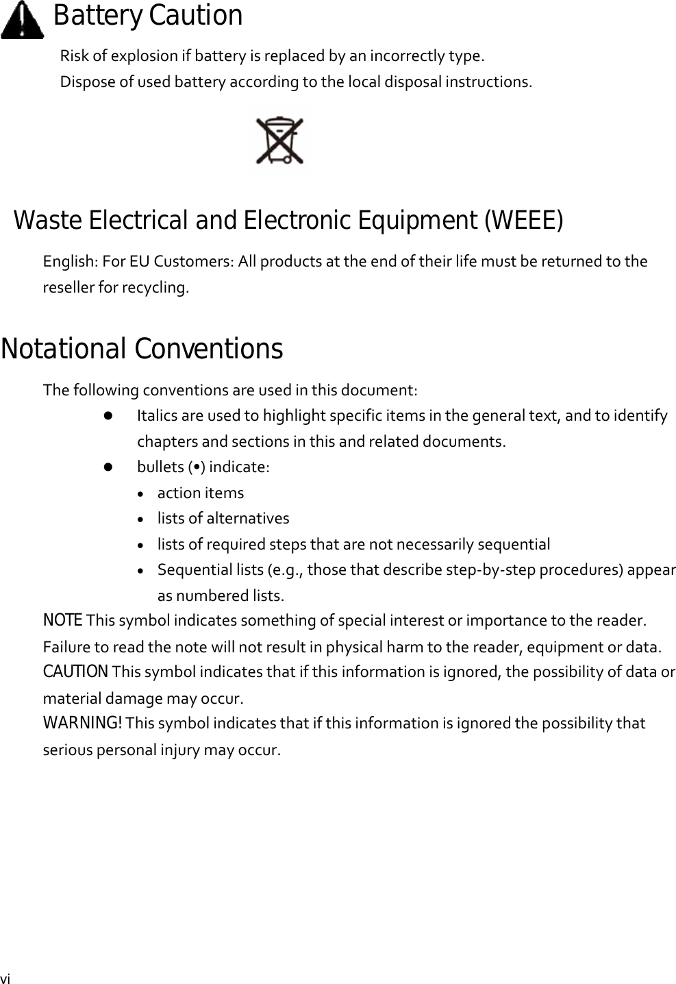  vi Battery CautionRiskofexplosionifbatteryisreplacedbyanincorrectlytype.Disposeofusedbatteryaccordingtothelocaldisposalinstructions.Waste Electrical and Electronic Equipment (WEEE)   English:ForEUCustomers:Allproductsattheendoftheirlifemustbereturnedtotheresellerforrecycling.Notational Conventions Thefollowingconventionsareusedinthisdocument: Italicsareusedtohighlightspecificitemsinthegeneraltext,andtoidentifychaptersandsectionsinthisandrelateddocuments. bullets(•)indicate: actionitems listsofalternatives listsofrequiredstepsthatarenotnecessarilysequential Sequentiallists(e.g.,thosethatdescribestep‐by‐stepprocedures)appearasnumberedlists.NOTEThissymbolindicatessomethingofspecialinterestorimportancetothereader.Failuretoreadthenotewillnotresultinphysicalharmtothereader,equipmentordata.CAUTIONThissymbolindicatesthatifthisinformationisignored,thepossibilityofdataormaterialdamagemayoccur.WARNING!Thissymbolindicatesthatifthisinformationisignoredthepossibilitythatseriouspersonalinjurymayoccur.        