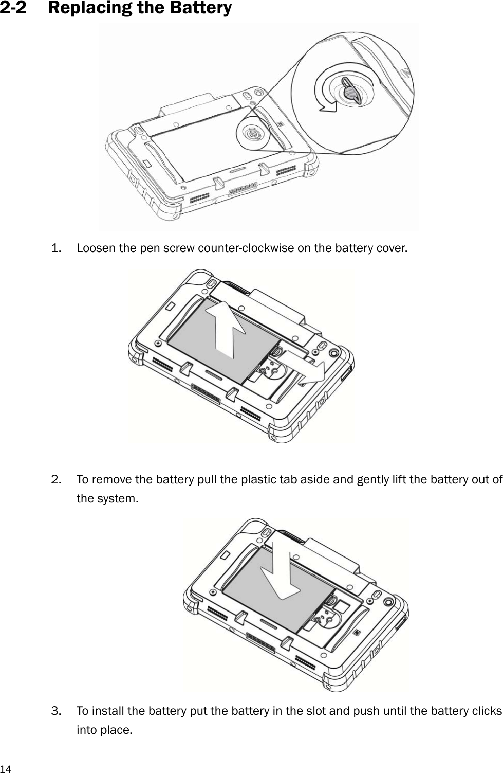  14 2-2 Replacing the Battery             1. Loosen the pen screw counter-clockwise on the battery cover.            2. To remove the battery pull the plastic tab aside and gently lift the battery out of the system.  3. To install the battery put the battery in the slot and push until the battery clicks into place.  