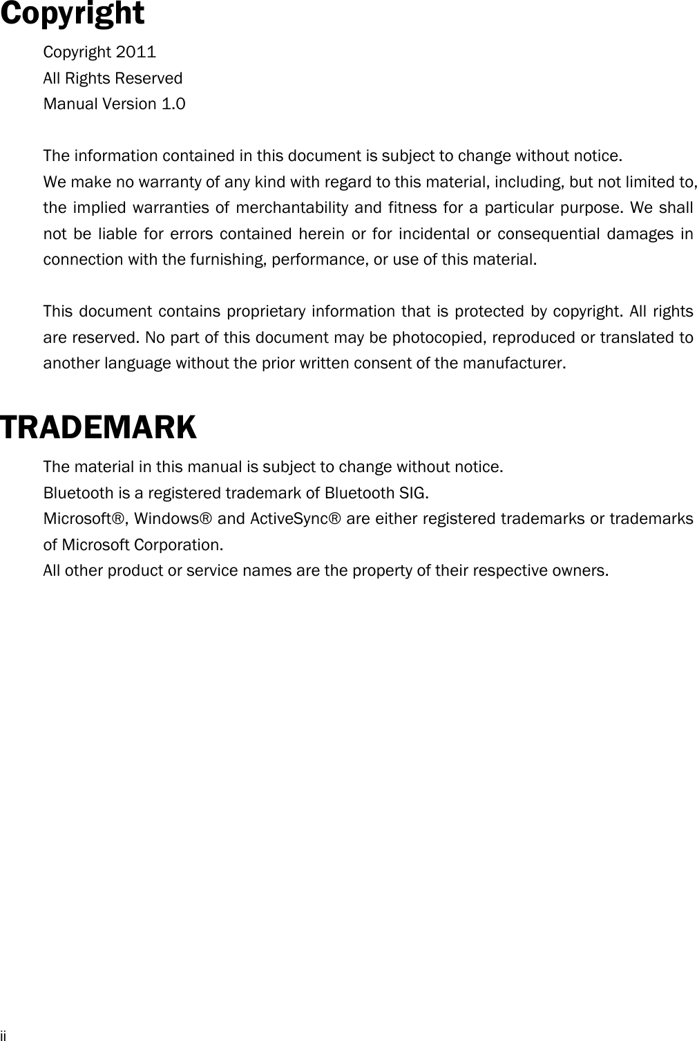  iiCopyright Copyright 2011 All Rights Reserved Manual Version 1.0  The information contained in this document is subject to change without notice. We make no warranty of any kind with regard to this material, including, but not limited to, the implied warranties of merchantability and fitness for a particular purpose. We shall not be liable for errors contained herein or for incidental or consequential damages in connection with the furnishing, performance, or use of this material.  This document contains proprietary information that is protected by copyright. All rights are reserved. No part of this document may be photocopied, reproduced or translated to another language without the prior written consent of the manufacturer.  TRADEMARK The material in this manual is subject to change without notice. Bluetooth is a registered trademark of Bluetooth SIG.   Microsoft®, Windows® and ActiveSync® are either registered trademarks or trademarks of Microsoft Corporation.   All other product or service names are the property of their respective owners.   