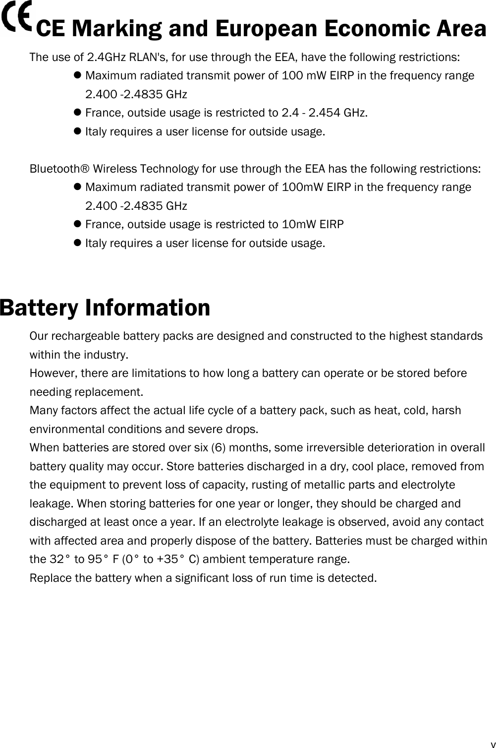  vCE Marking and European Economic Area   The use of 2.4GHz RLAN&apos;s, for use through the EEA, have the following restrictions:  Maximum radiated transmit power of 100 mW EIRP in the frequency range   2.400 -2.4835 GHz  France, outside usage is restricted to 2.4 - 2.454 GHz.  Italy requires a user license for outside usage.  Bluetooth® Wireless Technology for use through the EEA has the following restrictions:  Maximum radiated transmit power of 100mW EIRP in the frequency range   2.400 -2.4835 GHz  France, outside usage is restricted to 10mW EIRP  Italy requires a user license for outside usage.   Battery Information Our rechargeable battery packs are designed and constructed to the highest standards within the industry. However, there are limitations to how long a battery can operate or be stored before needing replacement. Many factors affect the actual life cycle of a battery pack, such as heat, cold, harsh environmental conditions and severe drops. When batteries are stored over six (6) months, some irreversible deterioration in overall battery quality may occur. Store batteries discharged in a dry, cool place, removed from the equipment to prevent loss of capacity, rusting of metallic parts and electrolyte leakage. When storing batteries for one year or longer, they should be charged and discharged at least once a year. If an electrolyte leakage is observed, avoid any contact with affected area and properly dispose of the battery. Batteries must be charged within the 32° to 95° F (0° to +35° C) ambient temperature range. Replace the battery when a significant loss of run time is detected.         