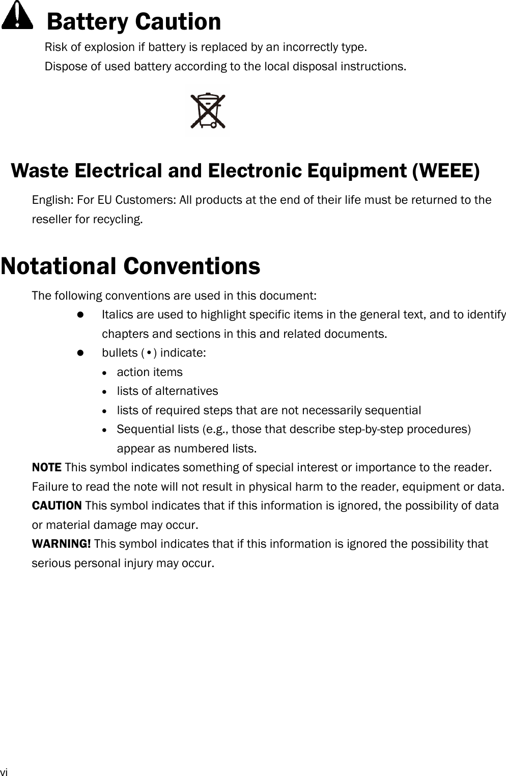  vi  Battery Caution Risk of explosion if battery is replaced by an incorrectly type.   Dispose of used battery according to the local disposal instructions.    Waste Electrical and Electronic Equipment (WEEE)   English: For EU Customers: All products at the end of their life must be returned to the reseller for recycling.  Notational Conventions The following conventions are used in this document:  Italics are used to highlight specific items in the general text, and to identify chapters and sections in this and related documents.  bullets (•) indicate:  action items  lists of alternatives  lists of required steps that are not necessarily sequential  Sequential lists (e.g., those that describe step-by-step procedures) appear as numbered lists. NOTE This symbol indicates something of special interest or importance to the reader. Failure to read the note will not result in physical harm to the reader, equipment or data. CAUTION This symbol indicates that if this information is ignored, the possibility of data or material damage may occur. WARNING! This symbol indicates that if this information is ignored the possibility that serious personal injury may occur.           