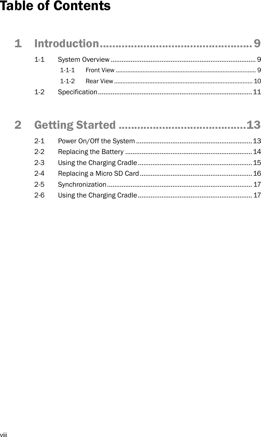  viii Table of Contents 1Introduction ................................................. 91-1 System Overview ................................................................................ 9 1-1-1 Front View .................................................................................... 9 1-1-2 Rear View ................................................................................... 10 1-2 Specification ..................................................................................... 11 2Getting Started ......................................... 132-1  Power On/Off the System ................................................................ 13 2-2  Replacing the Battery ...................................................................... 14 2-3  Using the Charging Cradle ............................................................... 15 2-4  Replacing a Micro SD Card .............................................................. 16 2-5 Synchronization ................................................................................ 17 2-6  Using the Charging Cradle ............................................................... 17 