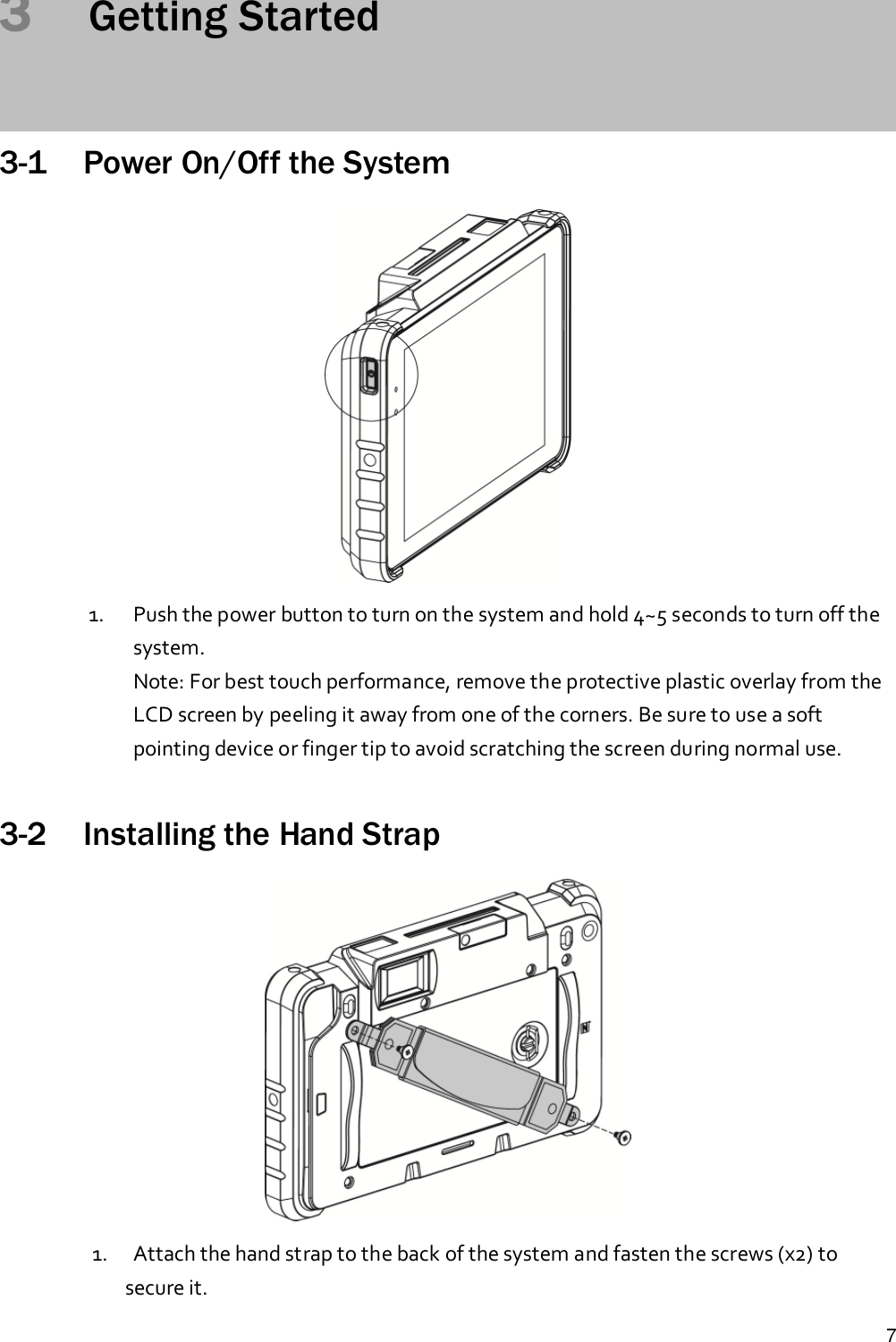 73Getting Started3-1 Power On/Off the System1. Push the power button to turn on the system and hold 4~5 seconds to turn off thesystem.Note: For best touch performance, remove the protective plastic overlay from theLCD screen by peeling it away from one of the corners. Be sure to use a softpointing device or finger tip to avoid scratching the screen during normal use.3-2 Installing the Hand Strap1. Attach the hand strap to the back of the system and fasten the screws (x2) tosecure it.