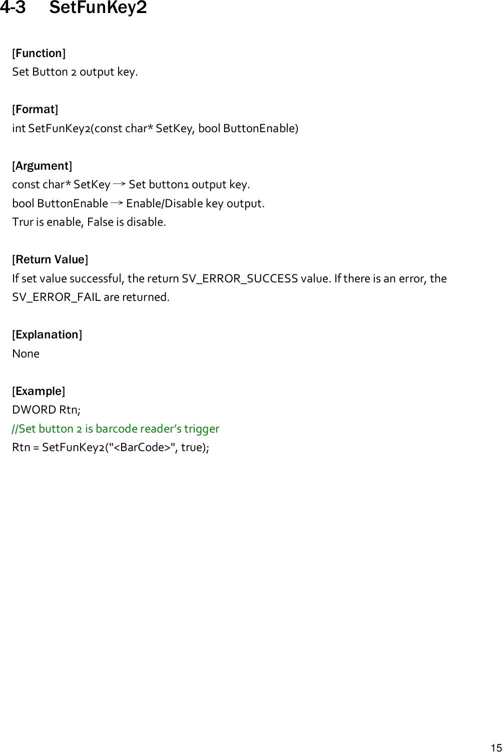 154-3 SetFunKey2[Function]Set Button 2 output key.[Format]int SetFunKey2(const char* SetKey, bool ButtonEnable)[Argument]const char* SetKey →Set button1 output key.bool ButtonEnable →Enable/Disable key output.Trur is enable, False is disable.[Return Value]If set value successful, the return SV_ERROR_SUCCESS value. If there is an error, theSV_ERROR_FAIL are returned.[Explanation]None[Example]DWORD Rtn;//Set button 2 is barcode reader’s triggerRtn = SetFunKey2(&quot;&lt;BarCode&gt;&quot;, true);