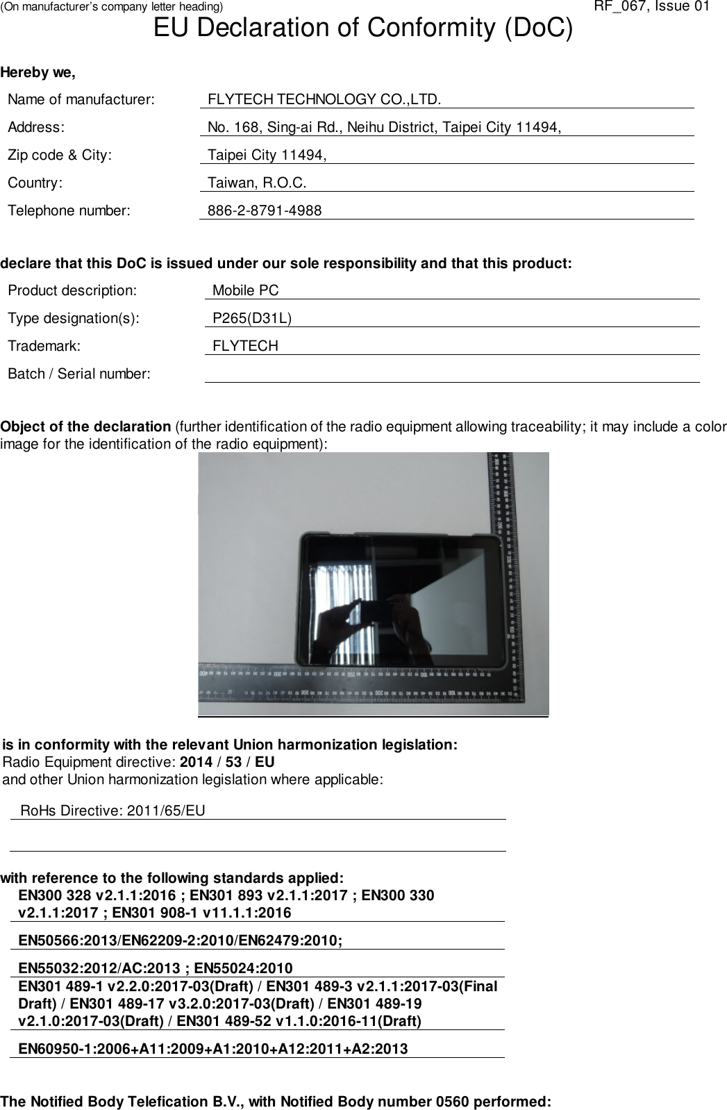 (On manufacturer’s company letter heading) RF_067, Issue 01EU Declaration of Conformity (DoC)Hereby we,Name of manufacturer: FLYTECH TECHNOLOGY CO.,LTD.Address: No. 168, Sing-ai Rd., Neihu District, Taipei City 11494,Zip code &amp; City: Taipei City 11494,Country: Taiwan, R.O.C.Telephone number: 886-2-8791-4988declare that this DoC is issued under our sole responsibility and that this product:Product description: Mobile PCType designation(s): P265(D31L)Trademark: FLYTECHBatch / Serial number:Object of the declaration (further identification of the radio equipment allowing traceability; it may include a colorimage for the identification of the radio equipment):is in conformity with the relevant Union harmonization legislation:Radio Equipment directive: 2014 / 53 / EUand other Union harmonization legislation where applicable:RoHs Directive: 2011/65/EUwith reference to the following standards applied:EN300 328 v2.1.1:2016 ; EN301 893 v2.1.1:2017 ; EN300 330v2.1.1:2017 ; EN301 908-1 v11.1.1:2016EN50566:2013/EN62209-2:2010/EN62479:2010;EN55032:2012/AC:2013 ; EN55024:2010EN301 489-1 v2.2.0:2017-03(Draft) / EN301 489-3 v2.1.1:2017-03(FinalDraft) / EN301 489-17 v3.2.0:2017-03(Draft) / EN301 489-19v2.1.0:2017-03(Draft) / EN301 489-52 v1.1.0:2016-11(Draft)EN60950-1:2006+A11:2009+A1:2010+A12:2011+A2:2013The Notified Body Telefication B.V., with Notified Body number 0560 performed: