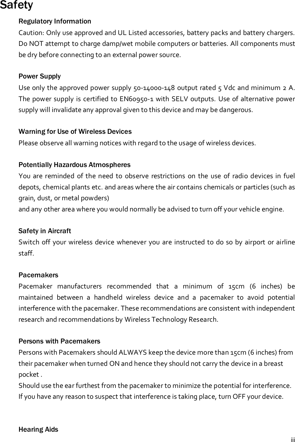 iiiSafetyRegulatory InformationCaution: Only use approved and UL Listed accessories, battery packs and battery chargers.Do NOT attempt to charge damp/wet mobile computers or batteries. All components mustbe dry before connecting to an external power source.Power SupplyUse only the approved power supply 50-14000-148 output rated 5 Vdc and minimum 2 A.The power supply is certified to EN60950-1 with SELV outputs. Use of alternative powersupply will invalidate any approval given to this device and may be dangerous.Warning for Use of Wireless DevicesPlease observe all warning notices with regard to the usage of wireless devices.Potentially Hazardous AtmospheresYou are reminded of the need to observe restrictions on the use of radio devices in fueldepots, chemical plants etc. and areas where the air contains chemicals or particles (such asgrain, dust, or metal powders)and any other area where you would normally be advised to turn off your vehicle engine.Safety in AircraftSwitch off your wireless device whenever you are instructed to do so by airport or airlinestaff.PacemakersPacemaker manufacturers recommended that a minimum of 15cm (6 inches) bemaintained between a handheld wireless device and a pacemaker to avoid potentialinterference with the pacemaker. These recommendations are consistent with independentresearch and recommendations by Wireless Technology Research.Persons with PacemakersPersons with Pacemakers should ALWAYS keep the device more than 15cm (6 inches) fromtheir pacemaker when turned ON and hence they should not carry the device in a breastpocket .Should use the ear furthest from the pacemaker to minimize the potential for interference.If you have any reason to suspect that interference is taking place, turn OFF your device.Hearing Aids