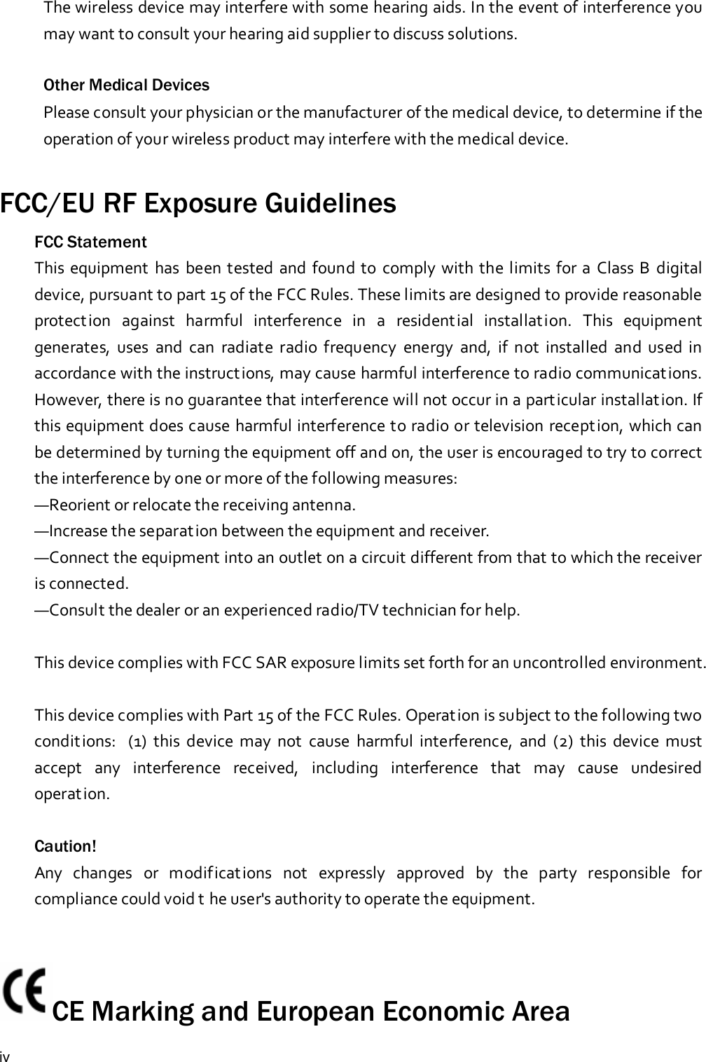 ivThe wireless device may interfere with some hearing aids. In the event of interference youmay want to consult your hearing aid supplier to discuss solutions.Other Medical DevicesPlease consult your physician or the manufacturer of the medical device, to determine if theoperation of your wireless product may interfere with the medical device.FCC/EU RF Exposure GuidelinesFCC StatementThis equipment has been tested and found to comply with the limits for a Class B digitaldevice, pursuant to part 15 of the FCC Rules. These limits are designed to provide reasonableprotection against harmful interference in a residential installation. This equipmentgenerates, uses and can radiate radio frequency energy and, if not installed and used inaccordance with the instructions, may cause harmful interference to radio communications.However, there is no guarantee that interference will not occur in a particular installation. Ifthis equipment does cause harmful interference to radio or television reception, which canbe determined by turning the equipment off and on, the user is encouraged to try to correctthe interference by one or more of the following measures:—Reorient or relocate the receiving antenna.—Increase the separation between the equipment and receiver.—Connect the equipment into an outlet on a circuit different from that to which the receiveris connected.—Consult the dealer or an experienced radio/TV technician for help.This device complies with FCC SAR exposure limits set forth for an uncontrolled environment.This device complies with Part 15 of the FCC Rules. Operation is subject to the following twoconditions: (1) this device may not cause harmful interference, and (2) this device mustaccept any interference received, including interference that may cause undesiredoperation.Caution!Any changes or modifications not expressly approved by the party responsible forcompliance could void t he user&apos;s authority to operate the equipment.CE Marking and European Economic Area