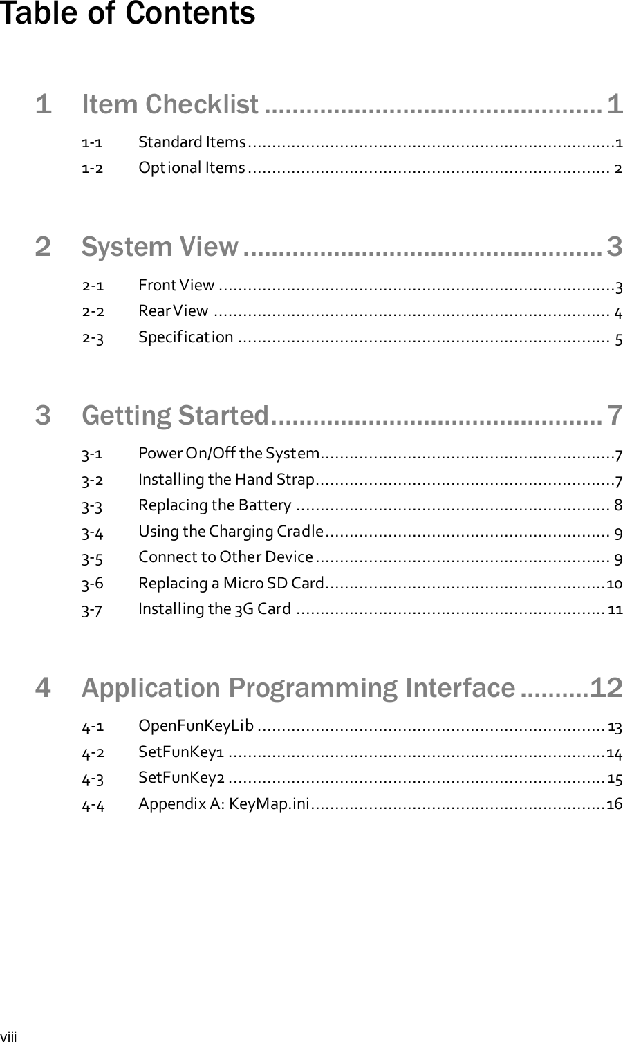 viiiTable of Contents1 Item Checklist ................................................. 11-1 Standard Items............................................................................11-2 Optional Items........................................................................... 22 System View .................................................... 32-1 Front View ..................................................................................32-2 RearView .................................................................................. 42-3 Specification ............................................................................. 53 Getting Started................................................ 73-1 Power On/Off the System.............................................................73-2 Installing the Hand Strap..............................................................73-3 Replacing the Battery ................................................................. 83-4 Using the Charging Cradle........................................................... 93-5 Connect to Other Device............................................................. 93-6 Replacing a Micro SD Card..........................................................103-7 Installing the 3G Card ................................................................ 114 Application Programming Interface ..........124-1 OpenFunKeyLib ........................................................................ 134-2 SetFunKey1 ..............................................................................144-3 SetFunKey2 ..............................................................................154-4 Appendix A: KeyMap.ini.............................................................16