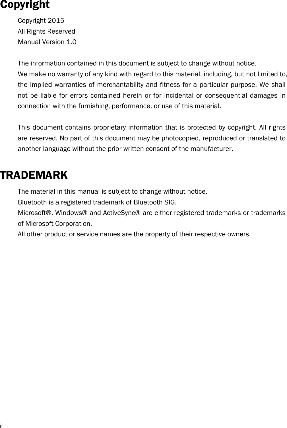  iiCopyright Copyright 2015 All Rights Reserved Manual Version 1.0  The information contained in this document is subject to change without notice. We make no warranty of any kind with regard to this material, including, but not limited to, the implied warranties of merchantability and fitness for a particular purpose. We shall not be liable for errors contained herein or for incidental or consequential damages in connection with the furnishing, performance, or use of this material.  This document contains proprietary information that is protected by copyright. All rights are reserved. No part of this document may be photocopied, reproduced or translated to another language without the prior written consent of the manufacturer.  TRADEMARK The material in this manual is subject to change without notice. Bluetooth is a registered trademark of Bluetooth SIG.   Microsoft®, Windows® and ActiveSync® are either registered trademarks or trademarks of Microsoft Corporation.   All other product or service names are the property of their respective owners.   