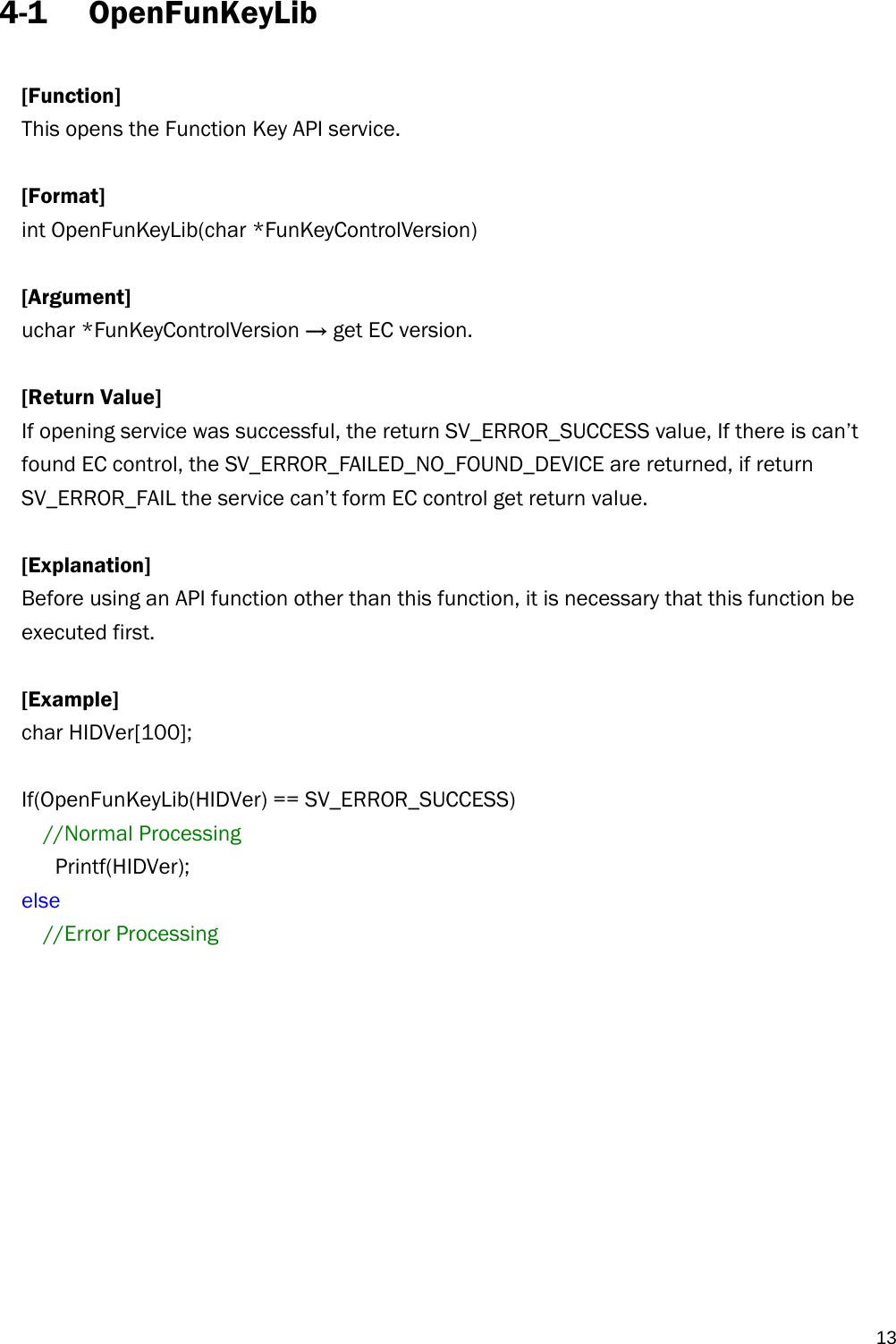   134-1 OpenFunKeyLib  [Function] This opens the Function Key API service.  [Format] int OpenFunKeyLib(char *FunKeyControlVersion)    [Argument] uchar *FunKeyControlVersion → get EC version.  [Return Value] If opening service was successful, the return SV_ERROR_SUCCESS value, If there is can’t found EC control, the SV_ERROR_FAILED_NO_FOUND_DEVICE are returned, if return SV_ERROR_FAIL the service can’t form EC control get return value.  [Explanation] Before using an API function other than this function, it is necessary that this function be executed first.  [Example] char HIDVer[100];  If(OpenFunKeyLib(HIDVer) == SV_ERROR_SUCCESS) //Normal Processing    Printf(HIDVer); else //Error Processing 