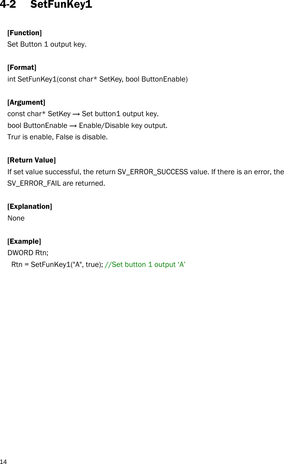  14 4-2 SetFunKey1  [Function] Set Button 1 output key.  [Format] int SetFunKey1(const char* SetKey, bool ButtonEnable)  [Argument] const char* SetKey → Set button1 output key. bool ButtonEnable → Enable/Disable key output. Trur is enable, False is disable.  [Return Value] If set value successful, the return SV_ERROR_SUCCESS value. If there is an error, the SV_ERROR_FAIL are returned.  [Explanation] None  [Example] DWORD Rtn;    Rtn = SetFunKey1(&quot;A&quot;, true); //Set button 1 output ‘A’   