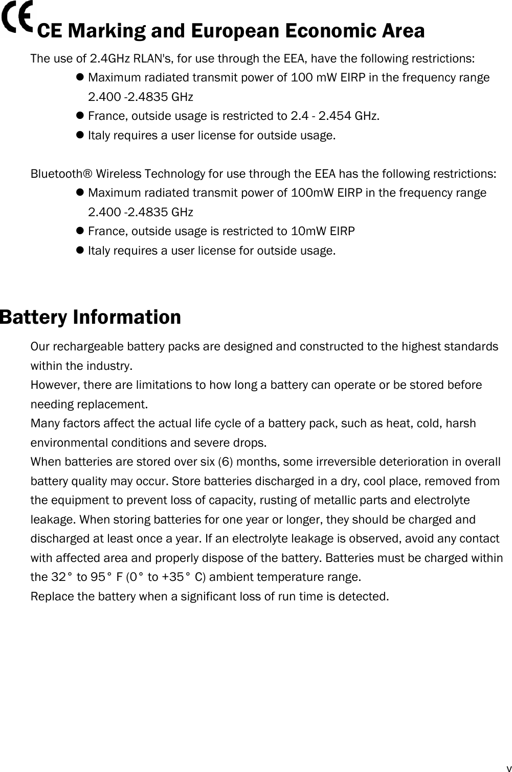  vCE Marking and European Economic Area  The use of 2.4GHz RLAN&apos;s, for use through the EEA, have the following restrictions:  Maximum radiated transmit power of 100 mW EIRP in the frequency range   2.400 -2.4835 GHz  France, outside usage is restricted to 2.4 - 2.454 GHz.  Italy requires a user license for outside usage.  Bluetooth® Wireless Technology for use through the EEA has the following restrictions:  Maximum radiated transmit power of 100mW EIRP in the frequency range   2.400 -2.4835 GHz  France, outside usage is restricted to 10mW EIRP  Italy requires a user license for outside usage.   Battery Information Our rechargeable battery packs are designed and constructed to the highest standards within the industry. However, there are limitations to how long a battery can operate or be stored before needing replacement. Many factors affect the actual life cycle of a battery pack, such as heat, cold, harsh environmental conditions and severe drops. When batteries are stored over six (6) months, some irreversible deterioration in overall battery quality may occur. Store batteries discharged in a dry, cool place, removed from the equipment to prevent loss of capacity, rusting of metallic parts and electrolyte leakage. When storing batteries for one year or longer, they should be charged and discharged at least once a year. If an electrolyte leakage is observed, avoid any contact with affected area and properly dispose of the battery. Batteries must be charged within the 32° to 95° F (0° to +35° C) ambient temperature range. Replace the battery when a significant loss of run time is detected.         