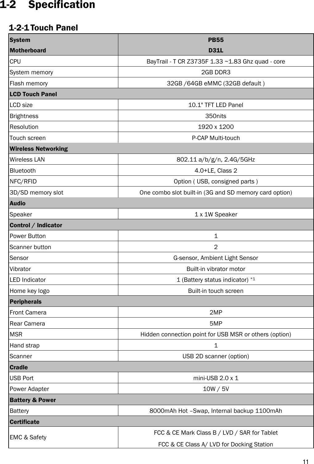   11 1-2 Specification 1-2-1 Touch Panel System PB55 Motherboard D31L CPU BayTrail - T CR Z3735F 1.33 ~1.83 Ghz quad - core System memory   2GB DDR3   Flash memory 32GB /64GB eMMC (32GB default ) LCD Touch Panel  LCD size 10.1&quot; TFT LED Panel Brightness 350nits Resolution 1920 x 1200 Touch screen P-CAP Multi-touch   Wireless Networking  Wireless LAN 802.11 a/b/g/n, 2.4G/5GHz Bluetooth 4.0+LE, Class 2 NFC/RFID   Option ( USB, consigned parts ) 3D/SD memory slot One combo slot built-in (3G and SD memory card option) Audio    Speaker 1 x 1W Speaker Control / Indicator  Power Button 1 Scanner button 2 Sensor   G-sensor, Ambient Light Sensor Vibrator Built-in vibrator motor LED Indicator 1 (Battery status indicator) *1 Home key logo Built-in touch screen Peripherals  Front Camera 2MP Rear Camera 5MP MSR Hidden connection point for USB MSR or others (option) Hand strap 1 Scanner USB 2D scanner (option) Cradle  USB Port mini-USB 2.0 x 1 Power Adapter 10W / 5V   Battery &amp; Power  Battery 8000mAh Hot –Swap, Internal backup 1100mAh Certificate  EMC &amp; Safety FCC &amp; CE Mark Class B / LVD / SAR for Tablet FCC &amp; CE Class A/ LVD for Docking Station 