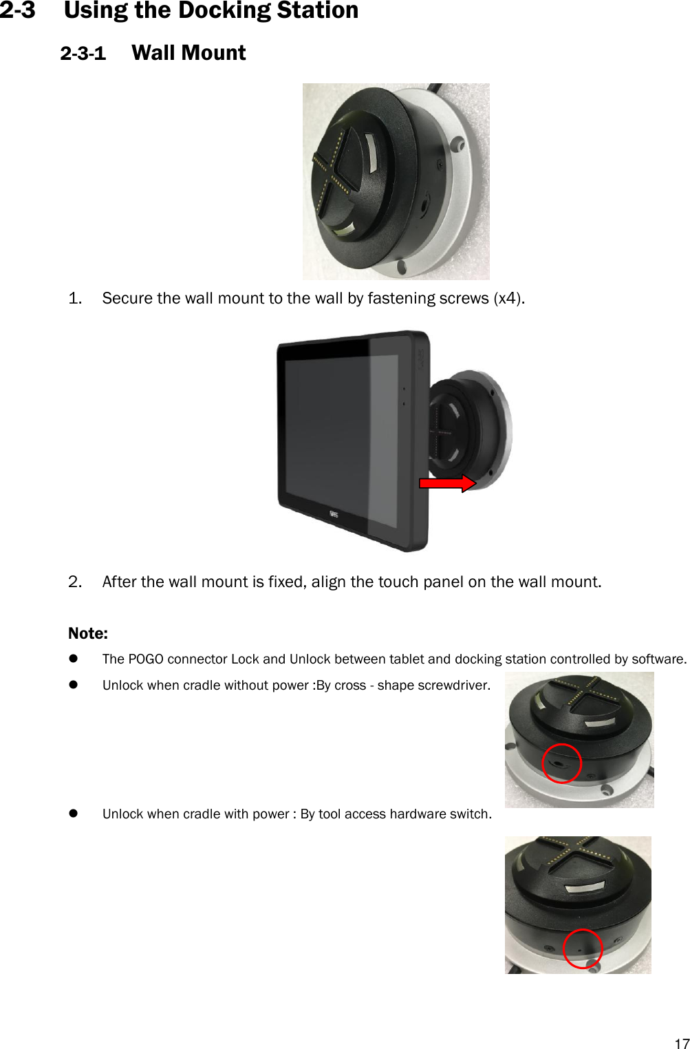   17 2-3 Using the Docking Station 2-3-1 Wall Mount  1. Secure the wall mount to the wall by fastening screws (x4).  2. After the wall mount is fixed, align the touch panel on the wall mount.  Note:    The POGO connector Lock and Unlock between tablet and docking station controlled by software.  Unlock when cradle without power :By cross - shape screwdriver.       Unlock when cradle with power : By tool access hardware switch.        