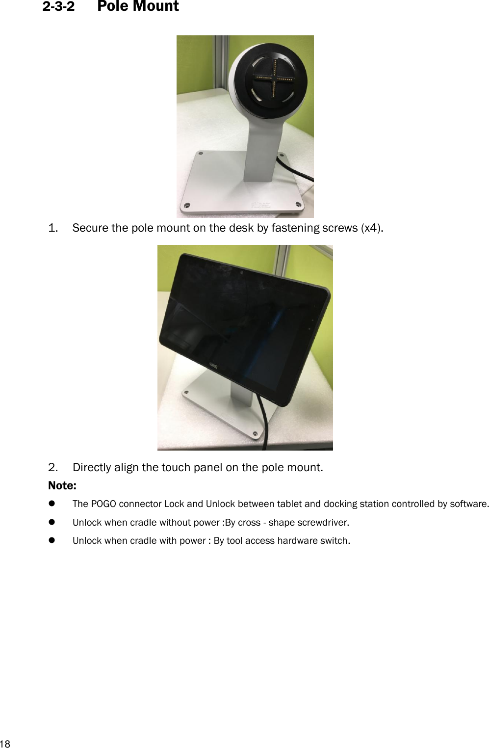  18 2-3-2 Pole Mount      1. Secure the pole mount on the desk by fastening screws (x4).  2. Directly align the touch panel on the pole mount. Note:    The POGO connector Lock and Unlock between tablet and docking station controlled by software.  Unlock when cradle without power :By cross - shape screwdriver.  Unlock when cradle with power : By tool access hardware switch.           