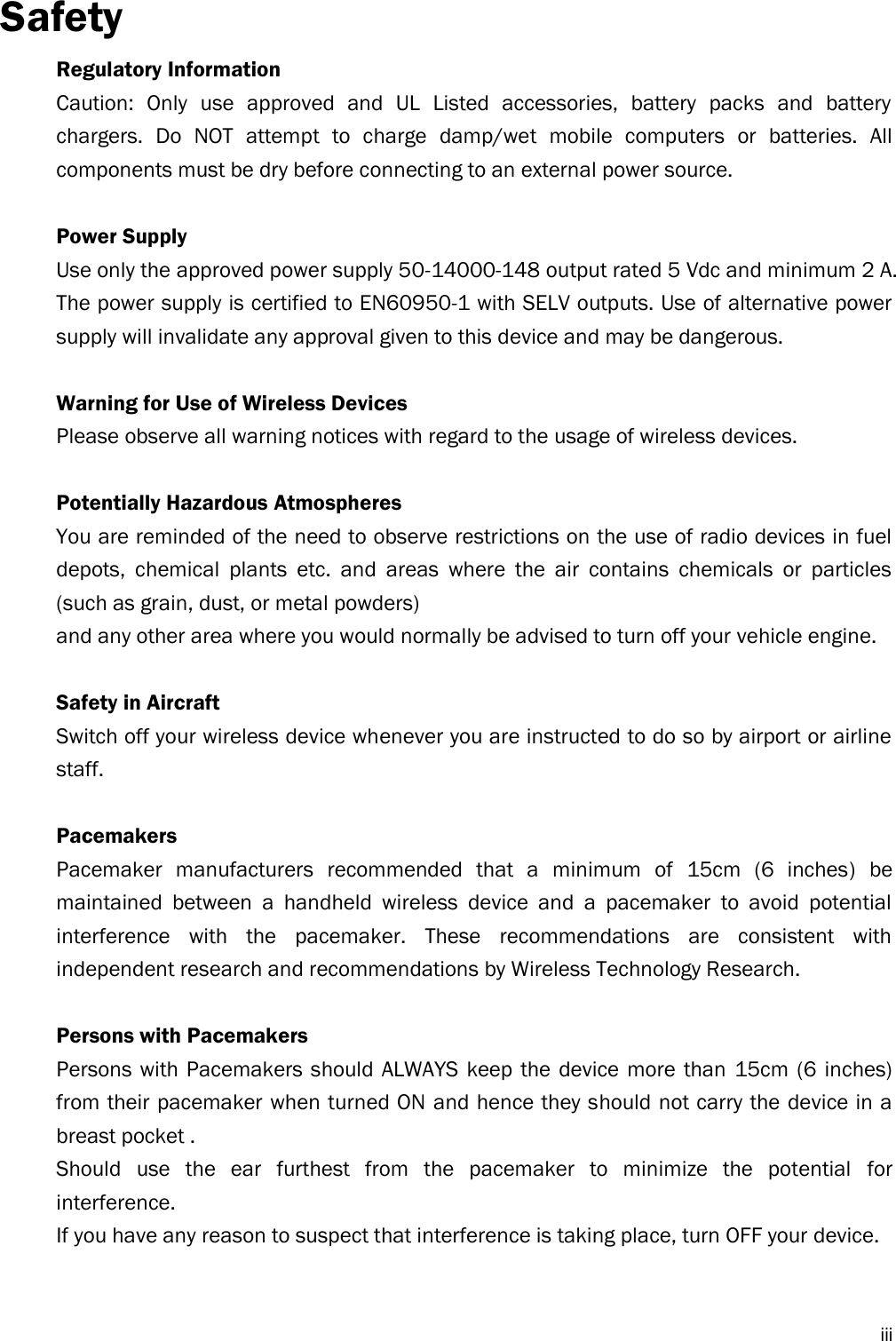  iii Safety Regulatory Information Caution:  Only  use  approved  and  UL  Listed  accessories,  battery  packs  and  battery chargers.  Do  NOT  attempt  to  charge  damp/wet  mobile  computers  or  batteries.  All components must be dry before connecting to an external power source.  Power Supply Use only the approved power supply 50-14000-148 output rated 5 Vdc and minimum 2 A. The power supply is certified to EN60950-1 with SELV outputs. Use of alternative power supply will invalidate any approval given to this device and may be dangerous.  Warning for Use of Wireless Devices Please observe all warning notices with regard to the usage of wireless devices.  Potentially Hazardous Atmospheres You are reminded of the need to observe restrictions on the use of radio devices in fuel depots,  chemical  plants  etc.  and  areas  where  the  air  contains  chemicals  or  particles (such as grain, dust, or metal powders) and any other area where you would normally be advised to turn off your vehicle engine.  Safety in Aircraft Switch off your wireless device whenever you are instructed to do so by airport or airline staff.  Pacemakers Pacemaker  manufacturers  recommended  that  a  minimum  of  15cm  (6  inches)  be maintained  between  a  handheld  wireless  device  and  a  pacemaker  to  avoid  potential interference  with  the  pacemaker.  These  recommendations  are  consistent  with independent research and recommendations by Wireless Technology Research.  Persons with Pacemakers Persons with Pacemakers  should ALWAYS  keep  the device more  than  15cm  (6  inches) from their pacemaker when turned ON and hence they should not carry the device in a breast pocket . Should  use  the  ear  furthest  from  the  pacemaker  to  minimize  the  potential  for interference. If you have any reason to suspect that interference is taking place, turn OFF your device.   