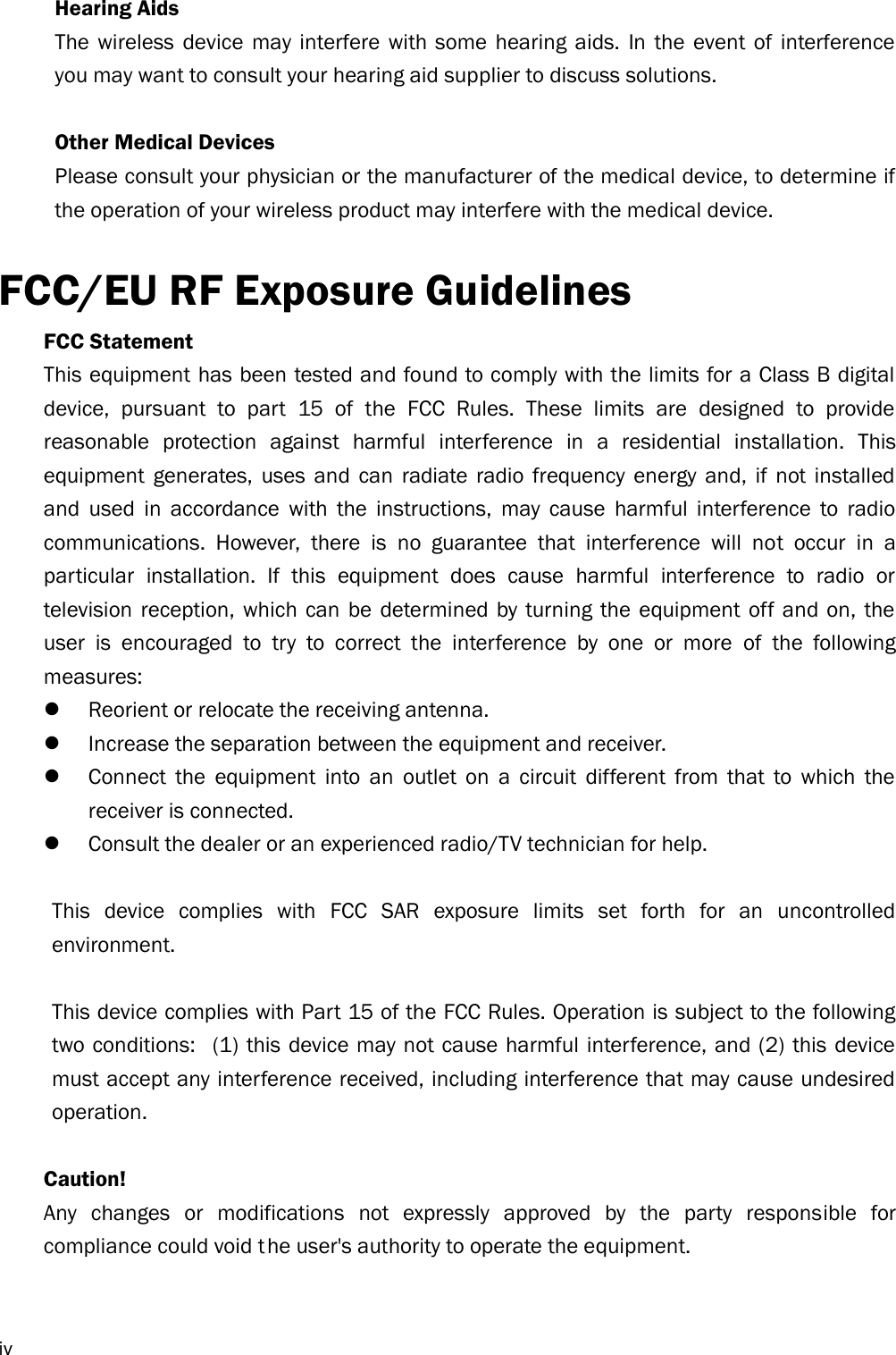  iv Hearing Aids The  wireless  device  may interfere with some  hearing  aids.  In  the event  of  interference you may want to consult your hearing aid supplier to discuss solutions.  Other Medical Devices Please consult your physician or the manufacturer of the medical device, to determine if the operation of your wireless product may interfere with the medical device.  FCC/EU RF Exposure Guidelines FCC Statement   This equipment has been tested and found to comply with the limits for a Class B digital device,  pursuant  to  part  15  of  the  FCC  Rules.  These  limits  are  designed  to  provide reasonable  protection  against  harmful  interference  in  a  residential  installation.  This equipment  generates,  uses  and  can  radiate  radio  frequency  energy  and,  if  not  installed and  used  in  accordance  with  the  instructions,  may  cause  harmful  interference  to  radio communications.  However,  there  is  no  guarantee  that  interference  will  not  occur  in  a particular  installation.  If  this  equipment  does  cause  harmful  interference  to  radio  or television reception,  which  can  be  determined  by turning the  equipment  off  and  on, the user  is  encouraged  to  try  to  correct  the  interference  by  one  or  more  of  the  following measures:    Reorient or relocate the receiving antenna.    Increase the separation between the equipment and receiver.    Connect  the  equipment  into  an  outlet  on  a  circuit  different  from  that  to  which  the receiver is connected.    Consult the dealer or an experienced radio/TV technician for help.    This  device  complies  with  FCC  SAR  exposure  limits  set  forth  for  an  uncontrolled environment.    This device complies with Part 15 of the FCC Rules. Operation is subject to the following two conditions:   (1) this device may not cause harmful interference, and (2) this device must accept any interference received, including interference that may cause undesired operation.    Caution!      Any  changes  or  modifications  not  expressly  approved  by  the  party  responsible  for compliance could void t he user&apos;s authority to operate the equipment.    