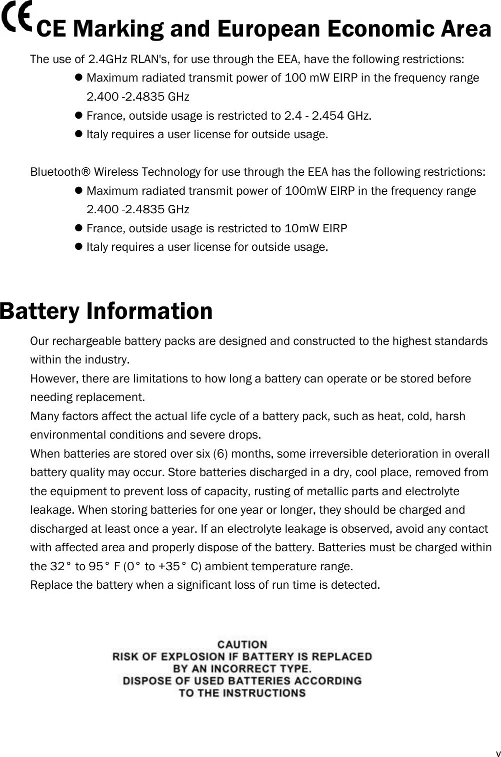  v CE Marking and European Economic Area   The use of 2.4GHz RLAN&apos;s, for use through the EEA, have the following restrictions:  Maximum radiated transmit power of 100 mW EIRP in the frequency range   2.400 -2.4835 GHz  France, outside usage is restricted to 2.4 - 2.454 GHz.  Italy requires a user license for outside usage.  Bluetooth®  Wireless Technology for use through the EEA has the following restrictions:  Maximum radiated transmit power of 100mW EIRP in the frequency range   2.400 -2.4835 GHz  France, outside usage is restricted to 10mW EIRP  Italy requires a user license for outside usage.   Battery Information Our rechargeable battery packs are designed and constructed to the highest standards within the industry. However, there are limitations to how long a battery can operate or be stored before needing replacement. Many factors affect the actual life cycle of a battery pack, such as heat, cold, harsh environmental conditions and severe drops. When batteries are stored over six (6) months, some irreversible deterioration in overall battery quality may occur. Store batteries discharged in a dry, cool place, removed from the equipment to prevent loss of capacity, rusting of metallic parts and electrolyte leakage. When storing batteries for one year or longer, they should be charged and discharged at least once a year. If an electrolyte leakage is observed, avoid any contact with affected area and properly dispose of the battery. Batteries must be charged within the 32° to 95° F (0° to +35° C) ambient temperature range. Replace the battery when a significant loss of run time is detected.         