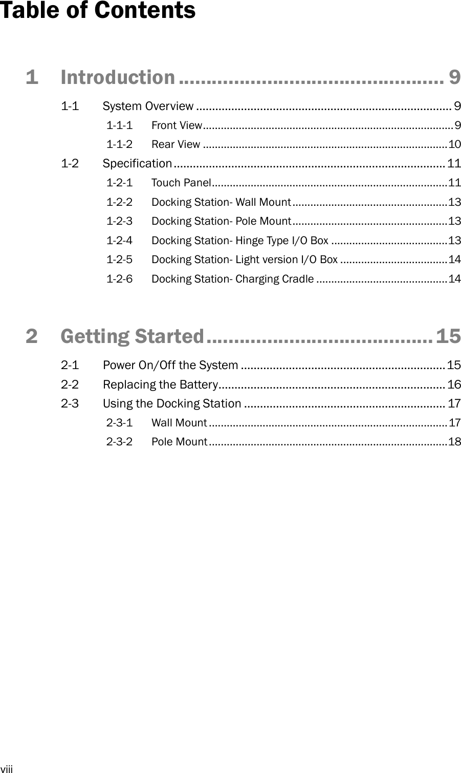  viii Table of Contents 1 Introduction ................................................ 9 1-1  System Overview ................................................................................ 9 1-1-1 Front View .................................................................................... 9 1-1-2 Rear View .................................................................................. 10 1-2  Specification ..................................................................................... 11 1-2-1 Touch Panel ............................................................................... 11 1-2-2 Docking Station- Wall Mount .................................................... 13 1-2-3 Docking Station- Pole Mount .................................................... 13 1-2-4 Docking Station- Hinge Type I/O Box ....................................... 13 1-2-5 Docking Station- Light version I/O Box .................................... 14 1-2-6 Docking Station- Charging Cradle ............................................ 14 2 Getting Started ......................................... 15 2-1  Power On/Off the System ................................................................ 15 2-2  Replacing the Battery....................................................................... 16 2-3  Using the Docking Station ............................................................... 17 2-3-1 Wall Mount ................................................................................ 17 2-3-2 Pole Mount ................................................................................ 18 