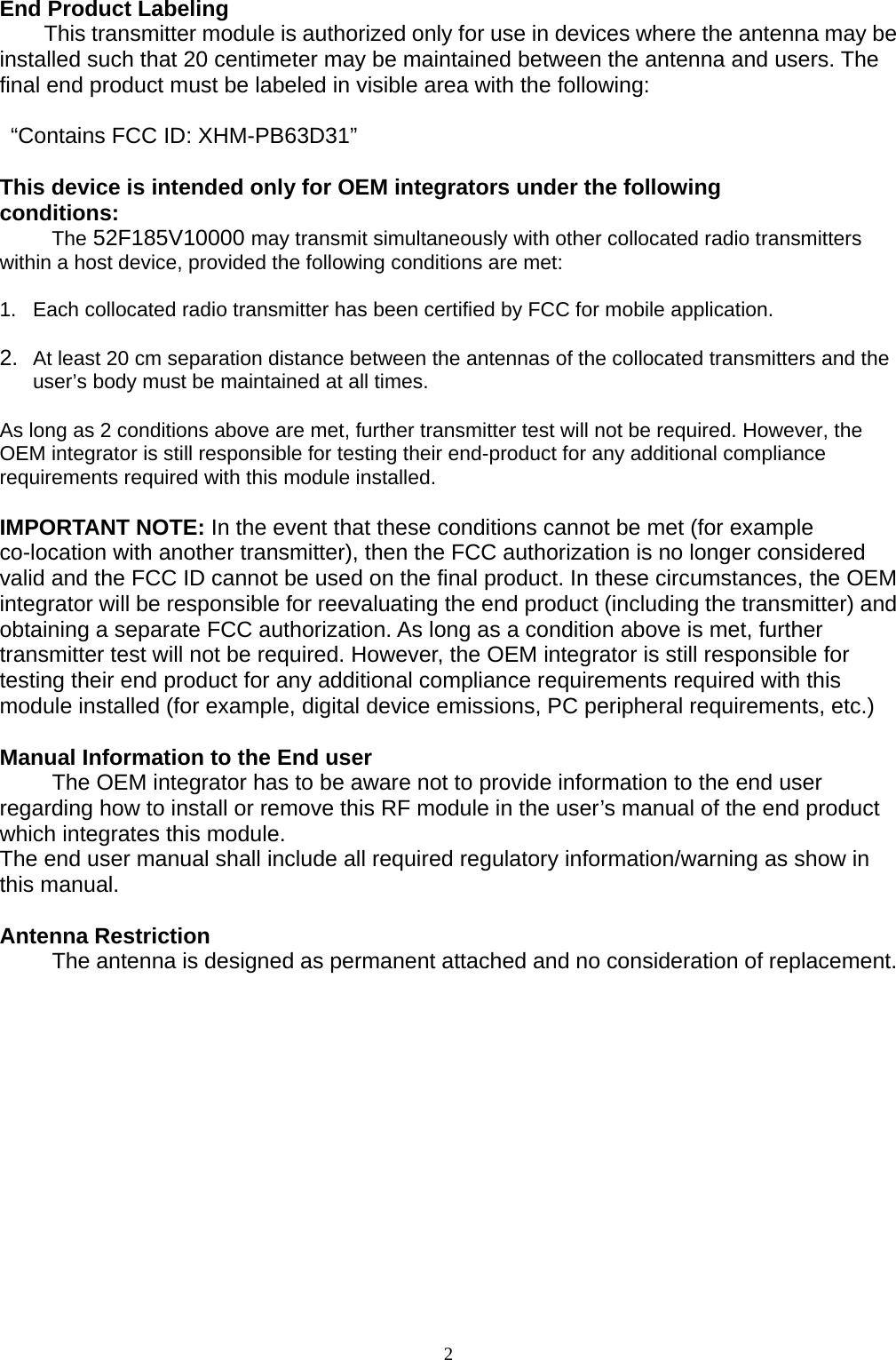 2 End Product Labeling   This transmitter module is authorized only for use in devices where the antenna may be installed such that 20 centimeter may be maintained between the antenna and users. The final end product must be labeled in visible area with the following:    “Contains FCC ID: XHM-PB63D31”  This device is intended only for OEM integrators under the following conditions: The 52F185V10000 may transmit simultaneously with other collocated radio transmitters within a host device, provided the following conditions are met:  1.  Each collocated radio transmitter has been certified by FCC for mobile application.  2.  At least 20 cm separation distance between the antennas of the collocated transmitters and the user’s body must be maintained at all times.  As long as 2 conditions above are met, further transmitter test will not be required. However, the OEM integrator is still responsible for testing their end-product for any additional compliance requirements required with this module installed.  IMPORTANT NOTE: In the event that these conditions cannot be met (for example co-location with another transmitter), then the FCC authorization is no longer considered valid and the FCC ID cannot be used on the final product. In these circumstances, the OEM integrator will be responsible for reevaluating the end product (including the transmitter) and obtaining a separate FCC authorization. As long as a condition above is met, further transmitter test will not be required. However, the OEM integrator is still responsible for testing their end product for any additional compliance requirements required with this module installed (for example, digital device emissions, PC peripheral requirements, etc.)  Manual Information to the End user The OEM integrator has to be aware not to provide information to the end user regarding how to install or remove this RF module in the user’s manual of the end product which integrates this module. The end user manual shall include all required regulatory information/warning as show in this manual.  Antenna Restriction The antenna is designed as permanent attached and no consideration of replacement. 