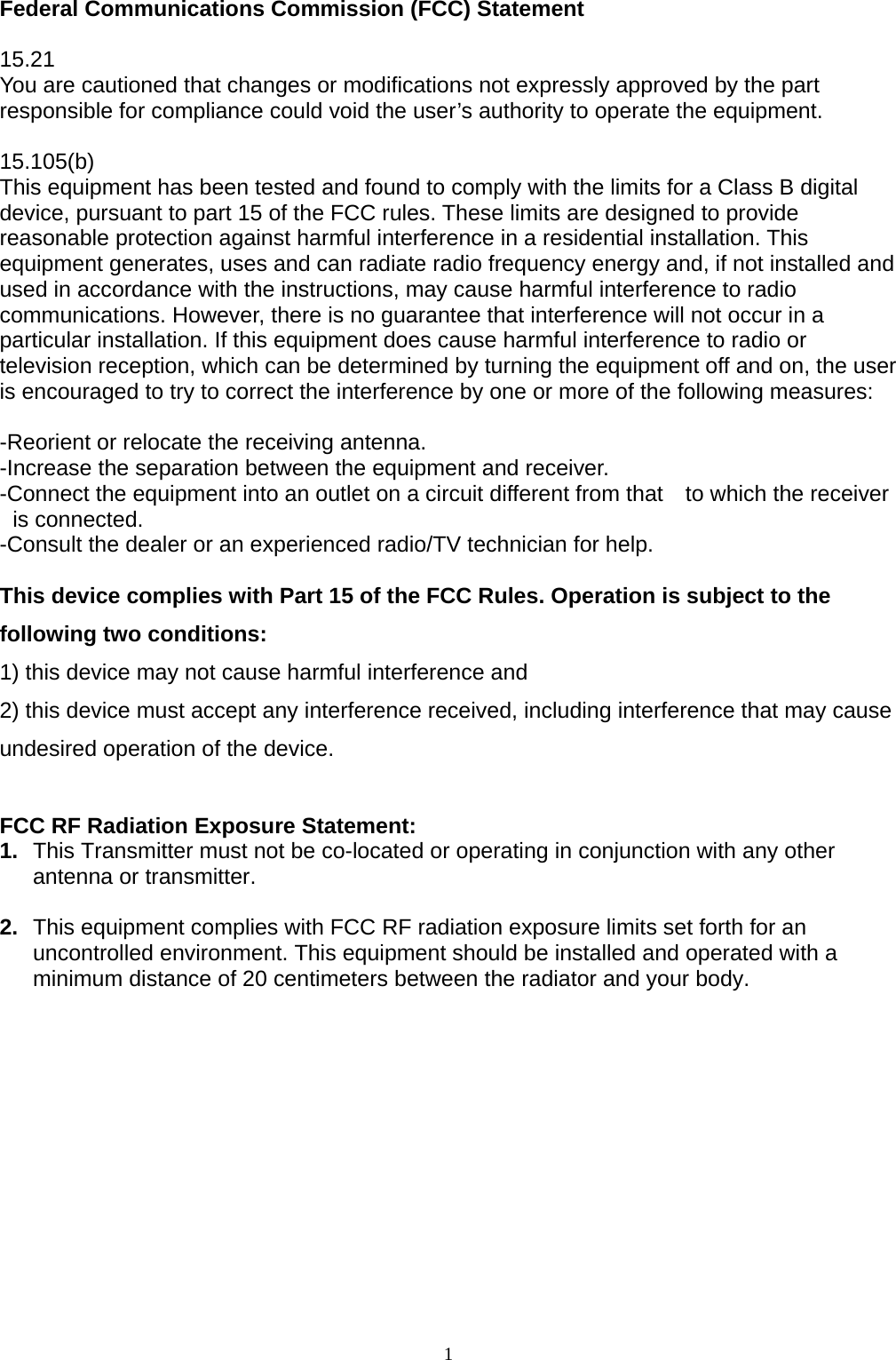 1 Federal Communications Commission (FCC) Statement  15.21 You are cautioned that changes or modifications not expressly approved by the part responsible for compliance could void the user’s authority to operate the equipment.  15.105(b) This equipment has been tested and found to comply with the limits for a Class B digital device, pursuant to part 15 of the FCC rules. These limits are designed to provide reasonable protection against harmful interference in a residential installation. This equipment generates, uses and can radiate radio frequency energy and, if not installed and used in accordance with the instructions, may cause harmful interference to radio communications. However, there is no guarantee that interference will not occur in a particular installation. If this equipment does cause harmful interference to radio or television reception, which can be determined by turning the equipment off and on, the user is encouraged to try to correct the interference by one or more of the following measures:  -Reorient or relocate the receiving antenna. -Increase the separation between the equipment and receiver. -Connect the equipment into an outlet on a circuit different from that    to which the receiver is connected. -Consult the dealer or an experienced radio/TV technician for help.  This device complies with Part 15 of the FCC Rules. Operation is subject to the following two conditions:   1) this device may not cause harmful interference and 2) this device must accept any interference received, including interference that may cause undesired operation of the device.  FCC RF Radiation Exposure Statement: 1.  This Transmitter must not be co-located or operating in conjunction with any other antenna or transmitter.  2.  This equipment complies with FCC RF radiation exposure limits set forth for an uncontrolled environment. This equipment should be installed and operated with a minimum distance of 20 centimeters between the radiator and your body. 