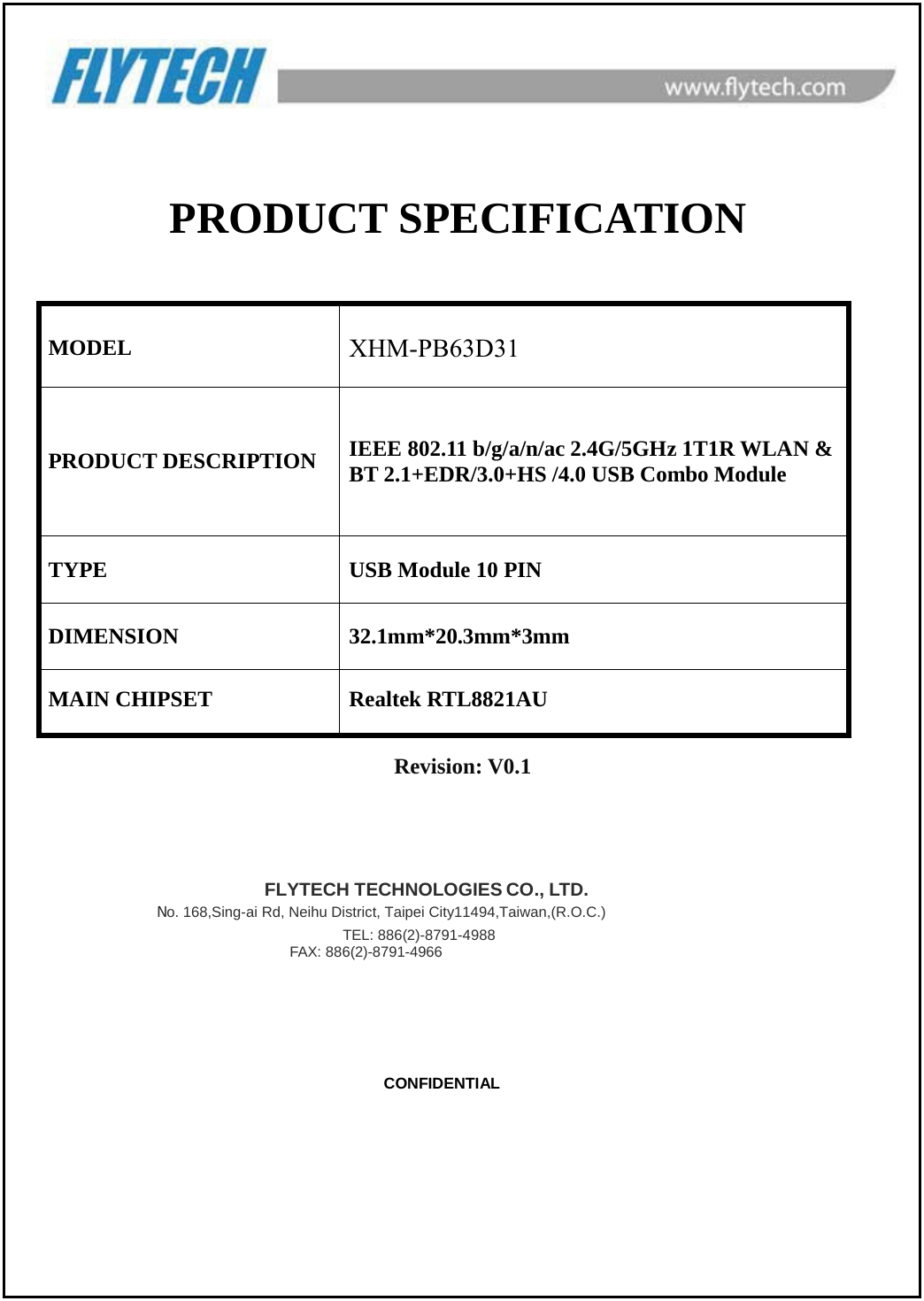   PRODUCT SPECIFICATION MODEL XHM-PB63D31 PRODUCT DESCRIPTION IEEE 802.11 b/g/a/n/ac 2.4G/5GHz 1T1R WLAN &amp; BT 2.1+EDR/3.0+HS /4.0 USB Combo Module TYPE USB Module 10 PIN DIMENSION 32.1mm*20.3mm*3mm MAIN CHIPSET Realtek RTL8821AU Revision: V0.1                            FLYTECH TECHNOLOGIES CO., LTD. No. 168,Sing-ai Rd, Neihu District, Taipei City11494,Taiwan,(R.O.C.)                            TEL: 886(2)-8791-4988 FAX: 886(2)-8791-4966                                              CONFIDENTIAL 