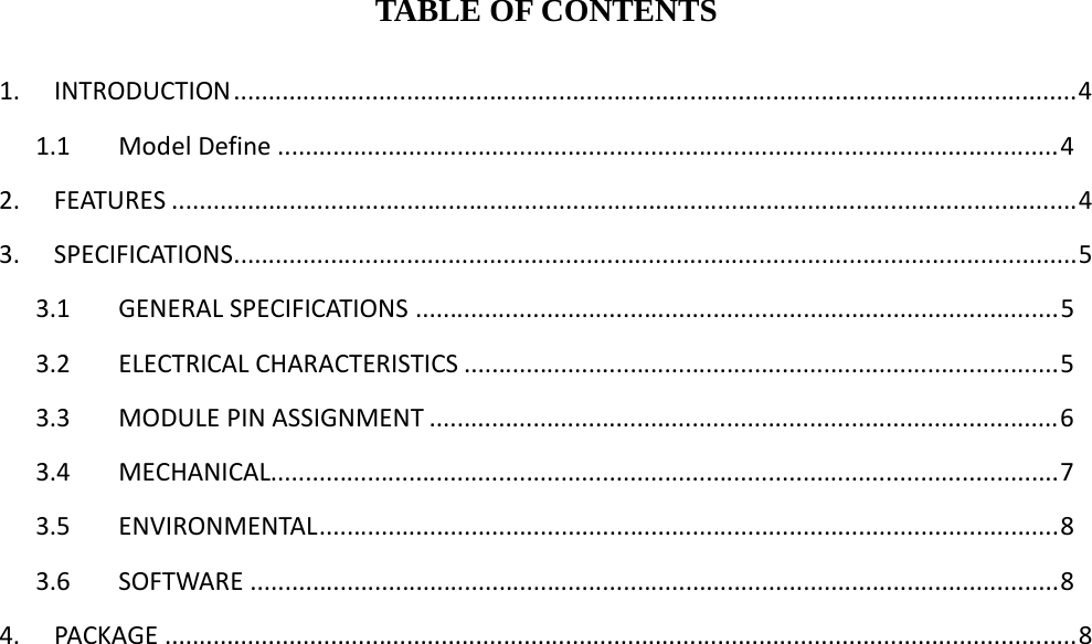 TABLE OF CONTENTS 1.INTRODUCTION..........................................................................................................................41.1ModelDefine.................................................................................................................42.FEATURES...................................................................................................................................43.SPECIFICATIONS..........................................................................................................................53.1GENERALSPECIFICATIONS.............................................................................................53.2ELECTRICALCHARACTERISTICS......................................................................................53.3MODULEPINASSIGNMENT...........................................................................................63.4MECHANICAL..................................................................................................................73.5ENVIRONMENTAL...........................................................................................................83.6SOFTWARE.....................................................................................................................84.PACKAGE....................................................................................................................................8