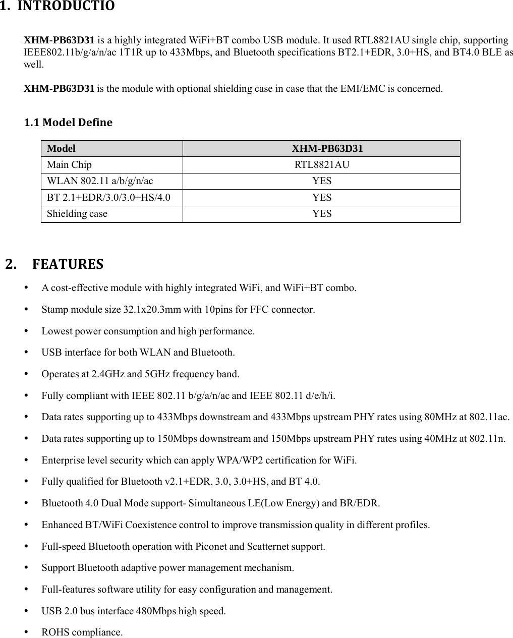 1. INTRODUCTIOXHM-PB63D31 is a highly integrated WiFi+BT combo USB module. It used RTL8821AU single chip, supporting IEEE802.11b/g/a/n/ac 1T1R up to 433Mbps, and Bluetooth specifications BT2.1+EDR, 3.0+HS, and BT4.0 BLE as well.  XHM-PB63D31 is the module with optional shielding case in case that the EMI/EMC is concerned. 1.1ModelDefineModel XHM-PB63D31 Main Chip RTL8821AU WLAN 802.11 a/b/g/n/ac YES BT 2.1+EDR/3.0/3.0+HS/4.0 YES Shielding case YES 2.FEATURES   A cost-effective module with highly integrated WiFi, and WiFi+BT combo.    Stamp module size 32.1x20.3mm with 10pins for FFC connector.    Lowest power consumption and high performance.    USB interface for both WLAN and Bluetooth.    Operates at 2.4GHz and 5GHz frequency band.    Fully compliant with IEEE 802.11 b/g/a/n/ac and IEEE 802.11 d/e/h/i.    Data rates supporting up to 433Mbps downstream and 433Mbps upstream PHY rates using 80MHz at 802.11ac.    Data rates supporting up to 150Mbps downstream and 150Mbps upstream PHY rates using 40MHz at 802.11n.    Enterprise level security which can apply WPA/WP2 certification for WiFi.    Fully qualified for Bluetooth v2.1+EDR, 3.0, 3.0+HS, and BT 4.0.    Bluetooth 4.0 Dual Mode support- Simultaneous LE(Low Energy) and BR/EDR.    Enhanced  BT/WiFi  Coexistence  control  to  improve transmission quality in different profiles.    Full-speed Bluetooth operation with Piconet and Scatternet support.    Support Bluetooth adaptive power management mechanism.    Full-features  software  utility  for  easy  configuration  and  management.    USB 2.0 bus interface 480Mbps high speed.    ROHS  compliance.   