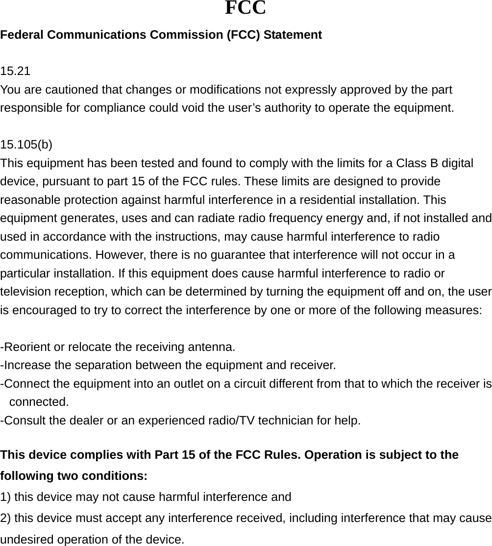 FCC Federal Communications Commission (FCC) Statement  15.21 You are cautioned that changes or modifications not expressly approved by the part responsible for compliance could void the user’s authority to operate the equipment.  15.105(b) This equipment has been tested and found to comply with the limits for a Class B digital device, pursuant to part 15 of the FCC rules. These limits are designed to provide reasonable protection against harmful interference in a residential installation. This equipment generates, uses and can radiate radio frequency energy and, if not installed and used in accordance with the instructions, may cause harmful interference to radio communications. However, there is no guarantee that interference will not occur in a particular installation. If this equipment does cause harmful interference to radio or television reception, which can be determined by turning the equipment off and on, the user is encouraged to try to correct the interference by one or more of the following measures:  -Reorient or relocate the receiving antenna. -Increase the separation between the equipment and receiver. -Connect the equipment into an outlet on a circuit different from that to which the receiver is connected. -Consult the dealer or an experienced radio/TV technician for help.  This device complies with Part 15 of the FCC Rules. Operation is subject to the following two conditions:   1) this device may not cause harmful interference and 2) this device must accept any interference received, including interference that may cause undesired operation of the device.  