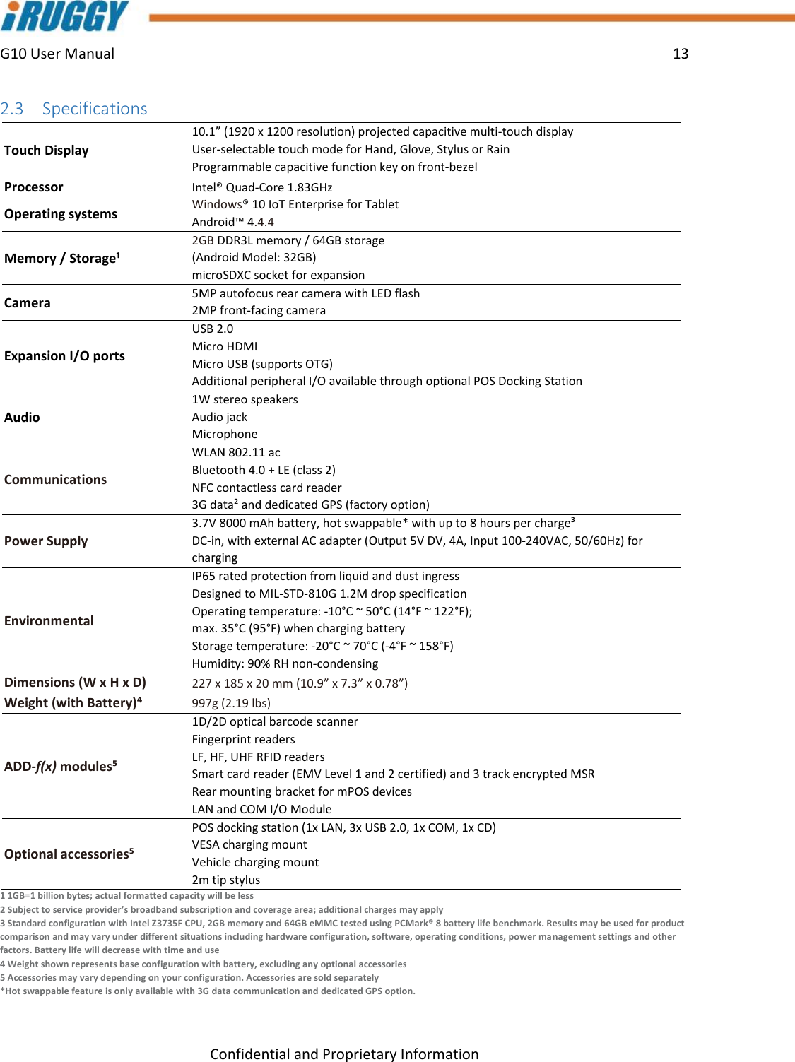 G10 User Manual    13    Confidential and Proprietary Information 2.3 Specifications  Touch Display 10.1” (1920 x 1200 resolution) projected capacitive multi-touch display User-selectable touch mode for Hand, Glove, Stylus or Rain  Programmable capacitive function key on front-bezel Processor Intel® Quad-Core 1.83GHz Operating systems Windows® 10 IoT Enterprise for Tablet Android™ 4.4.4 Memory / Storage¹ 2GB DDR3L memory / 64GB storage  (Android Model: 32GB) microSDXC socket for expansion Camera 5MP autofocus rear camera with LED flash 2MP front-facing camera Expansion I/O ports USB 2.0 Micro HDMI Micro USB (supports OTG) Additional peripheral I/O available through optional POS Docking Station Audio 1W stereo speakers Audio jack Microphone Communications WLAN 802.11 ac Bluetooth 4.0 + LE (class 2) NFC contactless card reader 3G data² and dedicated GPS (factory option) Power Supply 3.7V 8000 mAh battery, hot swappable* with up to 8 hours per charge³ DC-in, with external AC adapter (Output 5V DV, 4A, Input 100-240VAC, 50/60Hz) for charging Environmental IP65 rated protection from liquid and dust ingress Designed to MIL-STD-810G 1.2M drop specification Operating temperature: -10°C ~ 50°C (14°F ~ 122°F);  max. 35°C (95°F) when charging battery Storage temperature: -20°C ~ 70°C (-4°F ~ 158°F) Humidity: 90% RH non-condensing Dimensions (W x H x D) 227 x 185 x 20 mm (10.9” x 7.3” x 0.78”) Weight (with Battery)⁴ 997g (2.19 lbs) ADD-f(x) modules⁵ 1D/2D optical barcode scanner Fingerprint readers LF, HF, UHF RFID readers Smart card reader (EMV Level 1 and 2 certified) and 3 track encrypted MSR Rear mounting bracket for mPOS devices LAN and COM I/O Module  Optional accessories⁵ POS docking station (1x LAN, 3x USB 2.0, 1x COM, 1x CD) VESA charging mount Vehicle charging mount 2m tip stylus  1 1GB=1 billion bytes; actual formatted capacity will be less 2 Subject to service provider’s broadband subscription and coverage area; additional charges may apply 3 Standard configuration with Intel Z3735F CPU, 2GB memory and 64GB eMMC tested using PCMark® 8 battery life benchmark. Results may be used for product comparison and may vary under different situations including hardware configuration, software, operating conditions, power management settings and other factors. Battery life will decrease with time and use 4 Weight shown represents base configuration with battery, excluding any optional accessories 5 Accessories may vary depending on your configuration. Accessories are sold separately *Hot swappable feature is only available with 3G data communication and dedicated GPS option. 