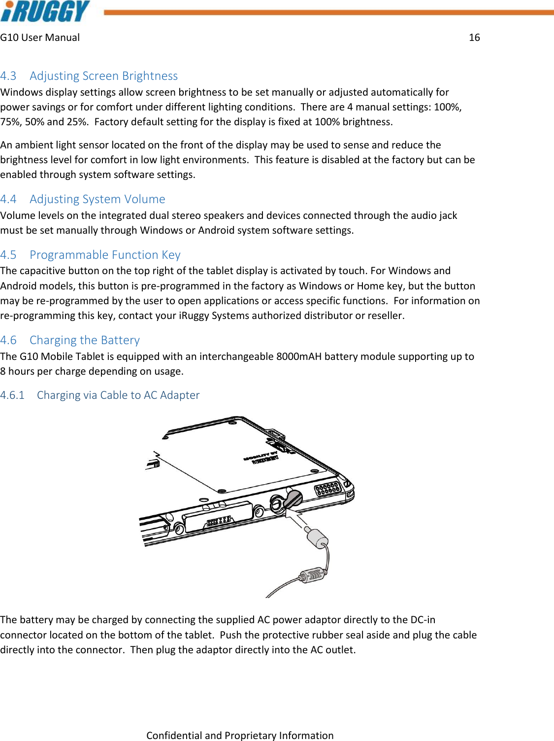 G10 User Manual    16    Confidential and Proprietary Information 4.3 Adjusting Screen Brightness Windows display settings allow screen brightness to be set manually or adjusted automatically for power savings or for comfort under different lighting conditions.  There are 4 manual settings: 100%, 75%, 50% and 25%.  Factory default setting for the display is fixed at 100% brightness.   An ambient light sensor located on the front of the display may be used to sense and reduce the brightness level for comfort in low light environments.  This feature is disabled at the factory but can be enabled through system software settings. 4.4 Adjusting System Volume Volume levels on the integrated dual stereo speakers and devices connected through the audio jack must be set manually through Windows or Android system software settings. 4.5 Programmable Function Key The capacitive button on the top right of the tablet display is activated by touch. For Windows and Android models, this button is pre-programmed in the factory as Windows or Home key, but the button may be re-programmed by the user to open applications or access specific functions.  For information on re-programming this key, contact your iRuggy Systems authorized distributor or reseller.   4.6 Charging the Battery The G10 Mobile Tablet is equipped with an interchangeable 8000mAH battery module supporting up to 8 hours per charge depending on usage.   4.6.1 Charging via Cable to AC Adapter  The battery may be charged by connecting the supplied AC power adaptor directly to the DC-in connector located on the bottom of the tablet.  Push the protective rubber seal aside and plug the cable directly into the connector.  Then plug the adaptor directly into the AC outlet.    
