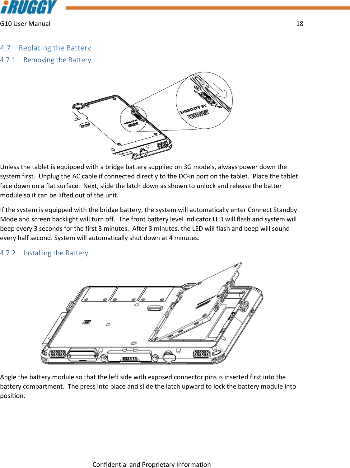 G10 User Manual    18    Confidential and Proprietary Information 4.7 Replacing the Battery 4.7.1 Removing the Battery  Unless the tablet is equipped with a bridge battery supplied on 3G models, always power down the system first.  Unplug the AC cable if connected directly to the DC-in port on the tablet.  Place the tablet face down on a flat surface.  Next, slide the latch down as shown to unlock and release the batter module so it can be lifted out of the unit. If the system is equipped with the bridge battery, the system will automatically enter Connect Standby Mode and screen backlight will turn off.  The front battery level indicator LED will flash and system will beep every 3 seconds for the first 3 minutes.  After 3 minutes, the LED will flash and beep will sound every half second. System will automatically shut down at 4 minutes. 4.7.2 Installing the Battery Angle the battery module so that the left side with exposed connector pins is inserted first into the battery compartment.  The press into place and slide the latch upward to lock the battery module into position. 