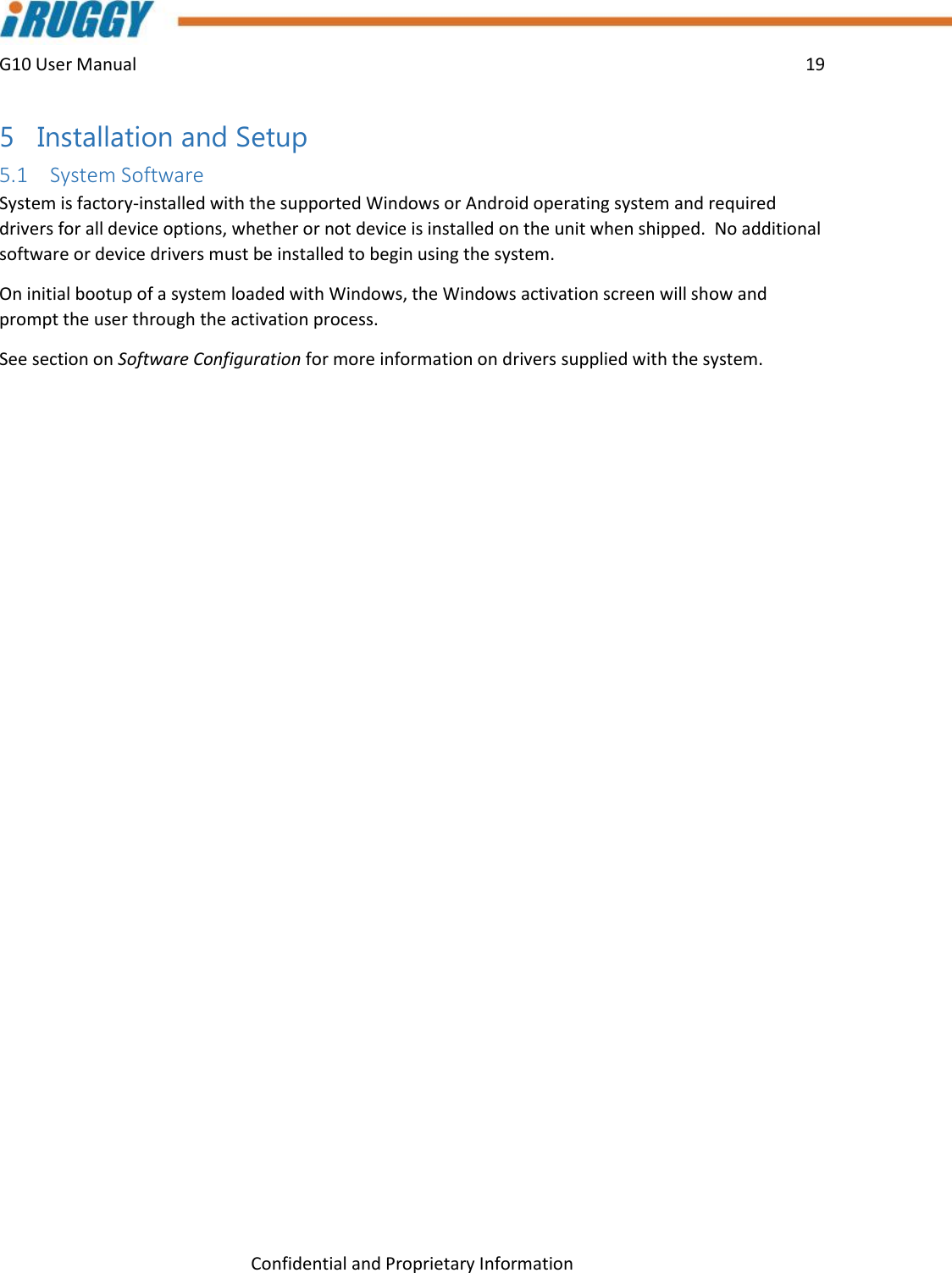 G10 User Manual    19    Confidential and Proprietary Information 5 Installation and Setup 5.1 System Software System is factory-installed with the supported Windows or Android operating system and required drivers for all device options, whether or not device is installed on the unit when shipped.  No additional software or device drivers must be installed to begin using the system. On initial bootup of a system loaded with Windows, the Windows activation screen will show and prompt the user through the activation process. See section on Software Configuration for more information on drivers supplied with the system.   