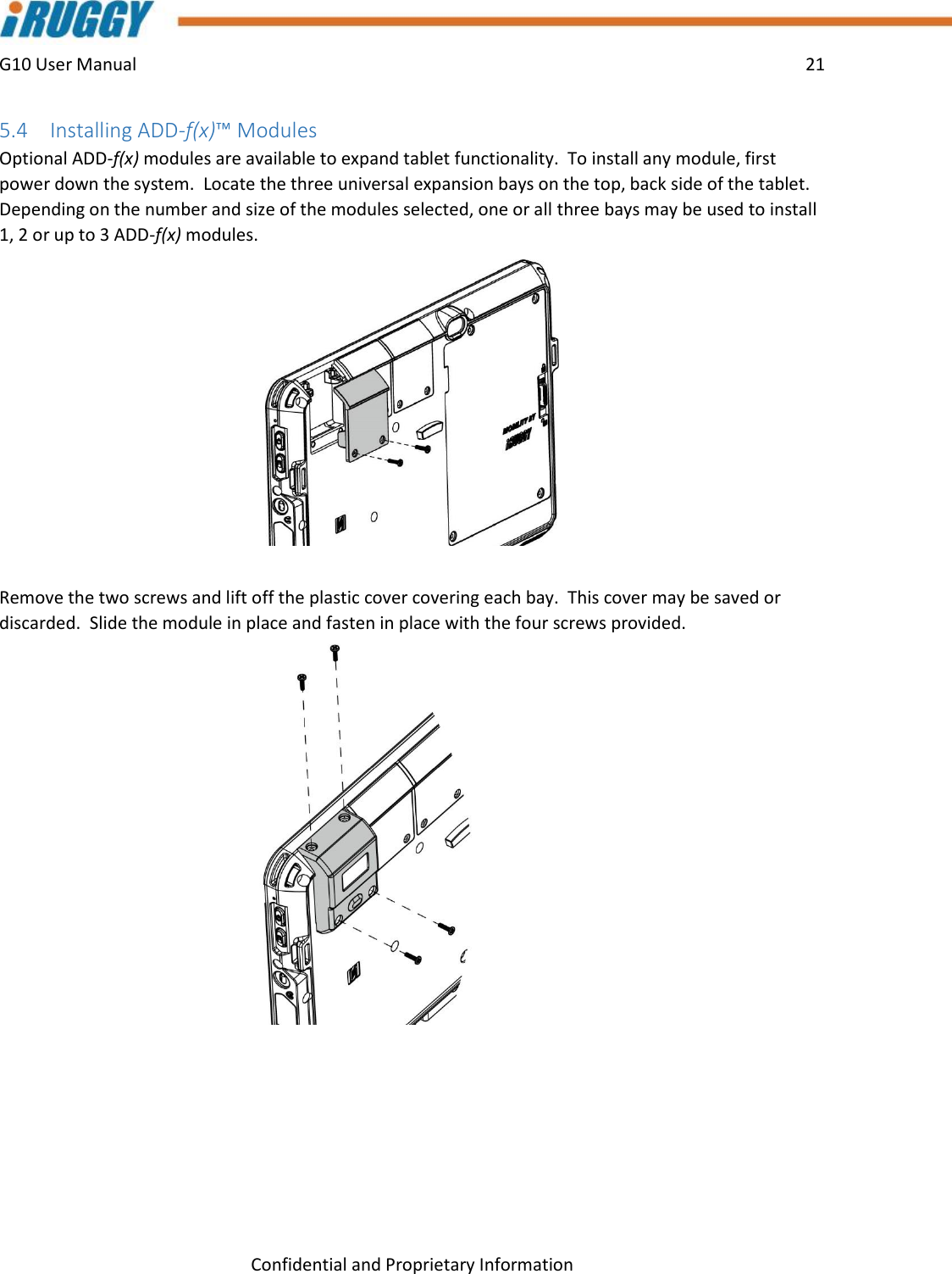 G10 User Manual    21    Confidential and Proprietary Information 5.4 Installing ADD-f(x)™ Modules Optional ADD-f(x) modules are available to expand tablet functionality.  To install any module, first power down the system.  Locate the three universal expansion bays on the top, back side of the tablet.  Depending on the number and size of the modules selected, one or all three bays may be used to install 1, 2 or up to 3 ADD-f(x) modules.  Remove the two screws and lift off the plastic cover covering each bay.  This cover may be saved or discarded.  Slide the module in place and fasten in place with the four screws provided.       