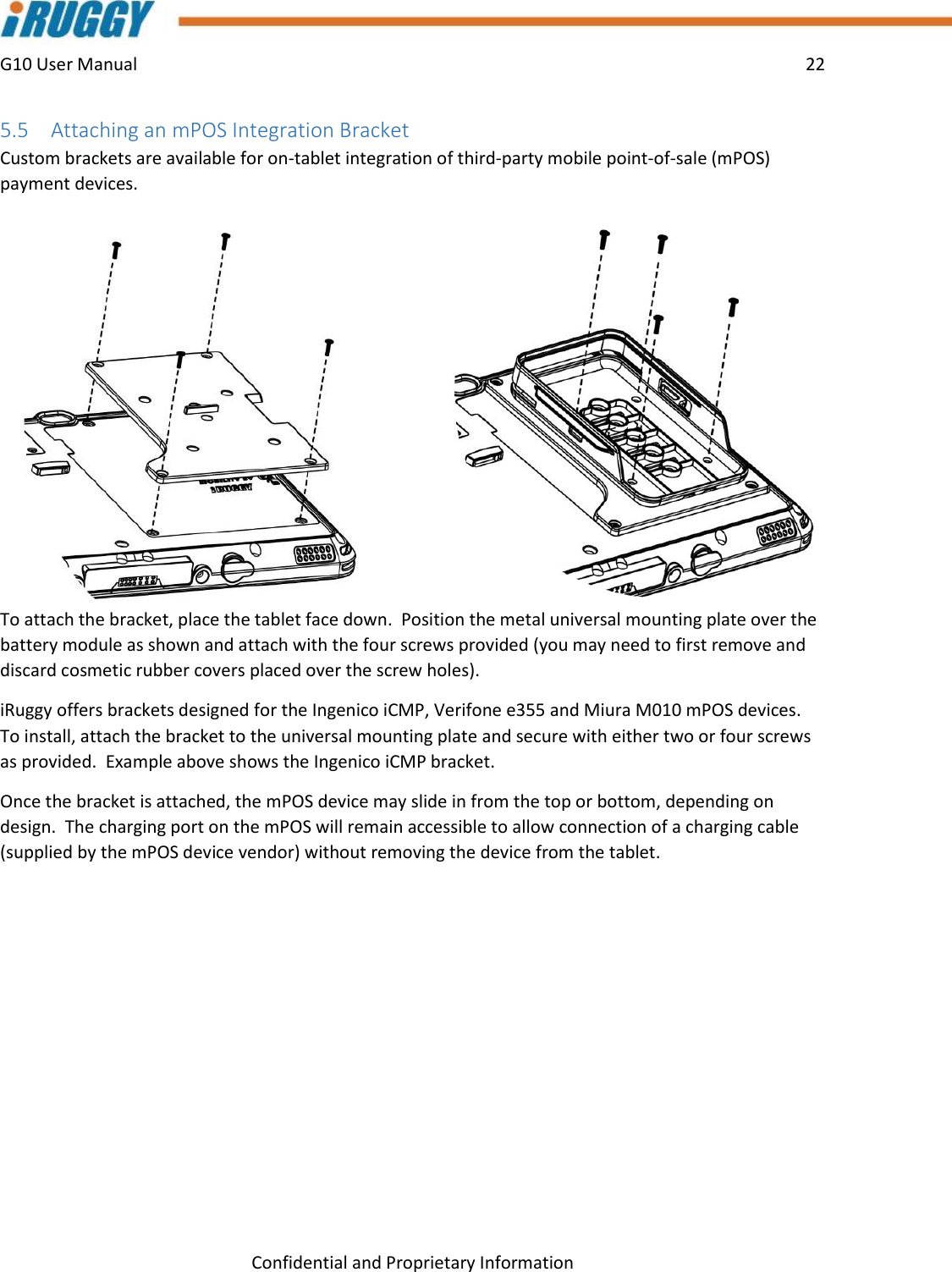 G10 User Manual    22    Confidential and Proprietary Information 5.5 Attaching an mPOS Integration Bracket  Custom brackets are available for on-tablet integration of third-party mobile point-of-sale (mPOS) payment devices.   To attach the bracket, place the tablet face down.  Position the metal universal mounting plate over the battery module as shown and attach with the four screws provided (you may need to first remove and discard cosmetic rubber covers placed over the screw holes).   iRuggy offers brackets designed for the Ingenico iCMP, Verifone e355 and Miura M010 mPOS devices.  To install, attach the bracket to the universal mounting plate and secure with either two or four screws as provided.  Example above shows the Ingenico iCMP bracket. Once the bracket is attached, the mPOS device may slide in from the top or bottom, depending on design.  The charging port on the mPOS will remain accessible to allow connection of a charging cable (supplied by the mPOS device vendor) without removing the device from the tablet.   