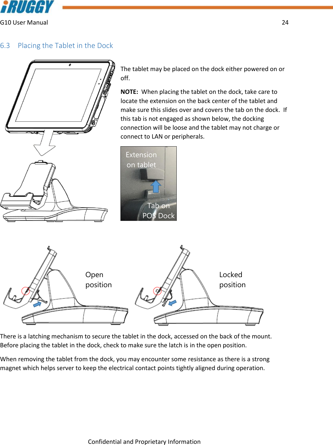 G10 User Manual    24    Confidential and Proprietary Information 6.3 Placing the Tablet in the Dock  The tablet may be placed on the dock either powered on or off.   NOTE:  When placing the tablet on the dock, take care to locate the extension on the back center of the tablet and make sure this slides over and covers the tab on the dock.  If this tab is not engaged as shown below, the docking connection will be loose and the tablet may not charge or connect to LAN or peripherals.    There is a latching mechanism to secure the tablet in the dock, accessed on the back of the mount.  Before placing the tablet in the dock, check to make sure the latch is in the open position. When removing the tablet from the dock, you may encounter some resistance as there is a strong magnet which helps server to keep the electrical contact points tightly aligned during operation.   Open position Locked position Tab on POS Dock Extension on tablet 