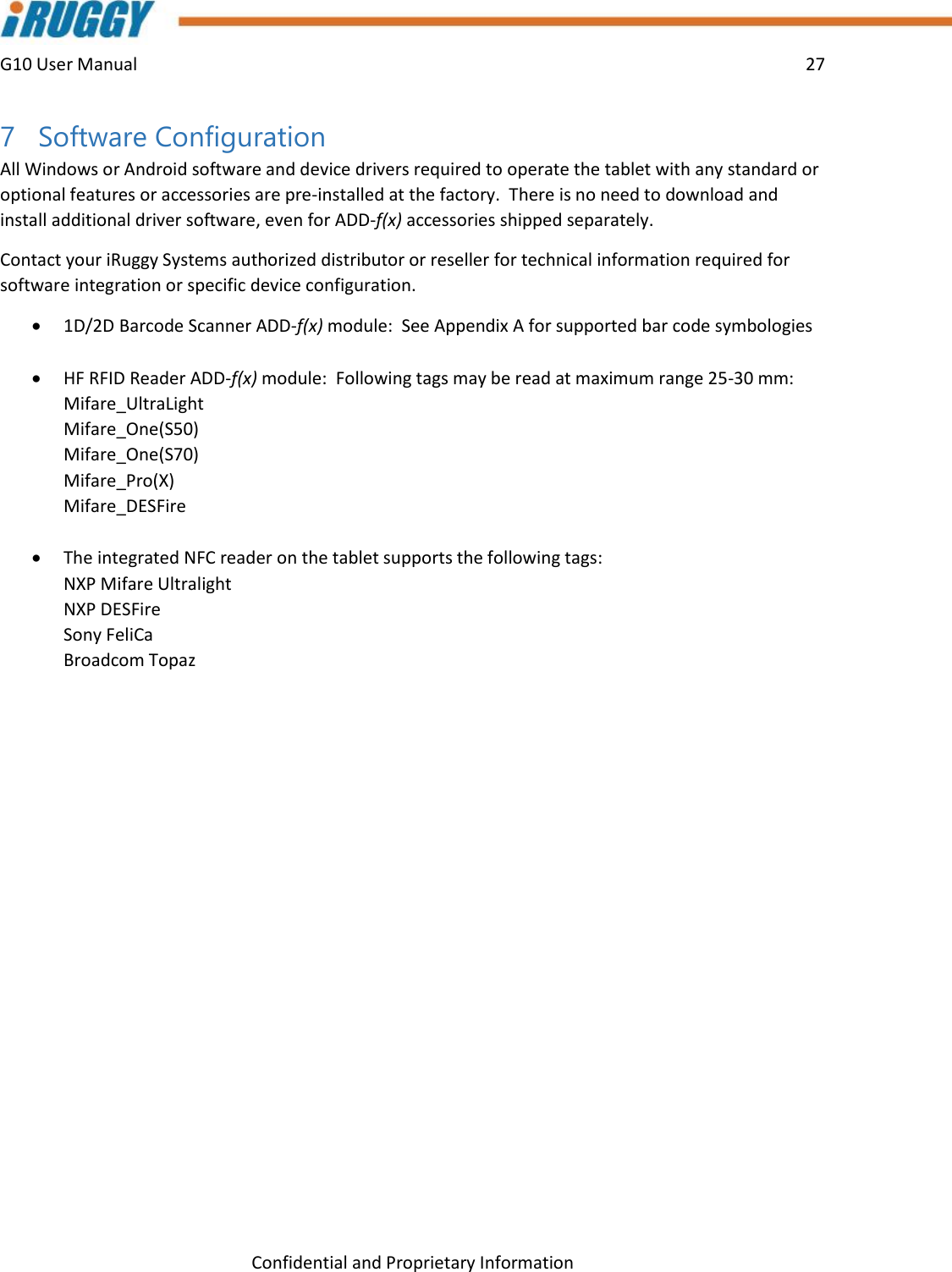 G10 User Manual    27    Confidential and Proprietary Information 7 Software Configuration All Windows or Android software and device drivers required to operate the tablet with any standard or optional features or accessories are pre-installed at the factory.  There is no need to download and install additional driver software, even for ADD-f(x) accessories shipped separately. Contact your iRuggy Systems authorized distributor or reseller for technical information required for software integration or specific device configuration.  1D/2D Barcode Scanner ADD-f(x) module:  See Appendix A for supported bar code symbologies    HF RFID Reader ADD-f(x) module:  Following tags may be read at maximum range 25-30 mm: Mifare_UltraLight Mifare_One(S50) Mifare_One(S70) Mifare_Pro(X) Mifare_DESFire   The integrated NFC reader on the tablet supports the following tags: NXP Mifare Ultralight NXP DESFire Sony FeliCa  Broadcom Topaz     