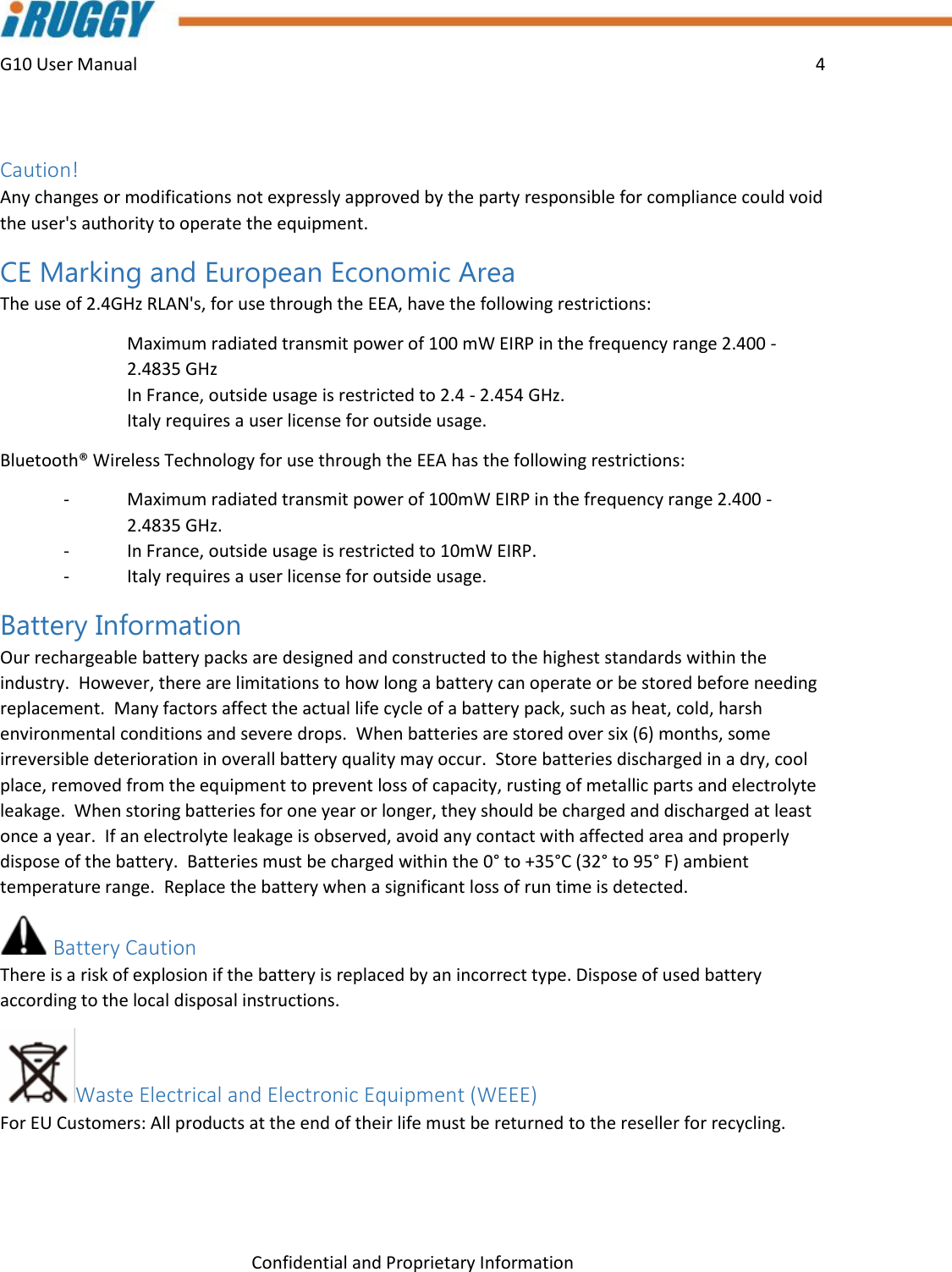 G10 User Manual    4    Confidential and Proprietary Information  Caution!    Any changes or modifications not expressly approved by the party responsible for compliance could void the user&apos;s authority to operate the equipment. CE Marking and European Economic Area  The use of 2.4GHz RLAN&apos;s, for use through the EEA, have the following restrictions:   Maximum radiated transmit power of 100 mW EIRP in the frequency range 2.400 -2.4835 GHz   In France, outside usage is restricted to 2.4 - 2.454 GHz.   Italy requires a user license for outside usage. Bluetooth® Wireless Technology for use through the EEA has the following restrictions: -  Maximum radiated transmit power of 100mW EIRP in the frequency range 2.400 -2.4835 GHz. -  In France, outside usage is restricted to 10mW EIRP. -  Italy requires a user license for outside usage. Battery Information Our rechargeable battery packs are designed and constructed to the highest standards within the industry.  However, there are limitations to how long a battery can operate or be stored before needing replacement.  Many factors affect the actual life cycle of a battery pack, such as heat, cold, harsh environmental conditions and severe drops.  When batteries are stored over six (6) months, some irreversible deterioration in overall battery quality may occur.  Store batteries discharged in a dry, cool place, removed from the equipment to prevent loss of capacity, rusting of metallic parts and electrolyte leakage.  When storing batteries for one year or longer, they should be charged and discharged at least once a year.  If an electrolyte leakage is observed, avoid any contact with affected area and properly dispose of the battery.  Batteries must be charged within the 0° to +35°C (32° to 95° F) ambient temperature range.  Replace the battery when a significant loss of run time is detected. Battery Caution There is a risk of explosion if the battery is replaced by an incorrect type. Dispose of used battery according to the local disposal instructions. Waste Electrical and Electronic Equipment (WEEE)  For EU Customers: All products at the end of their life must be returned to the reseller for recycling.  