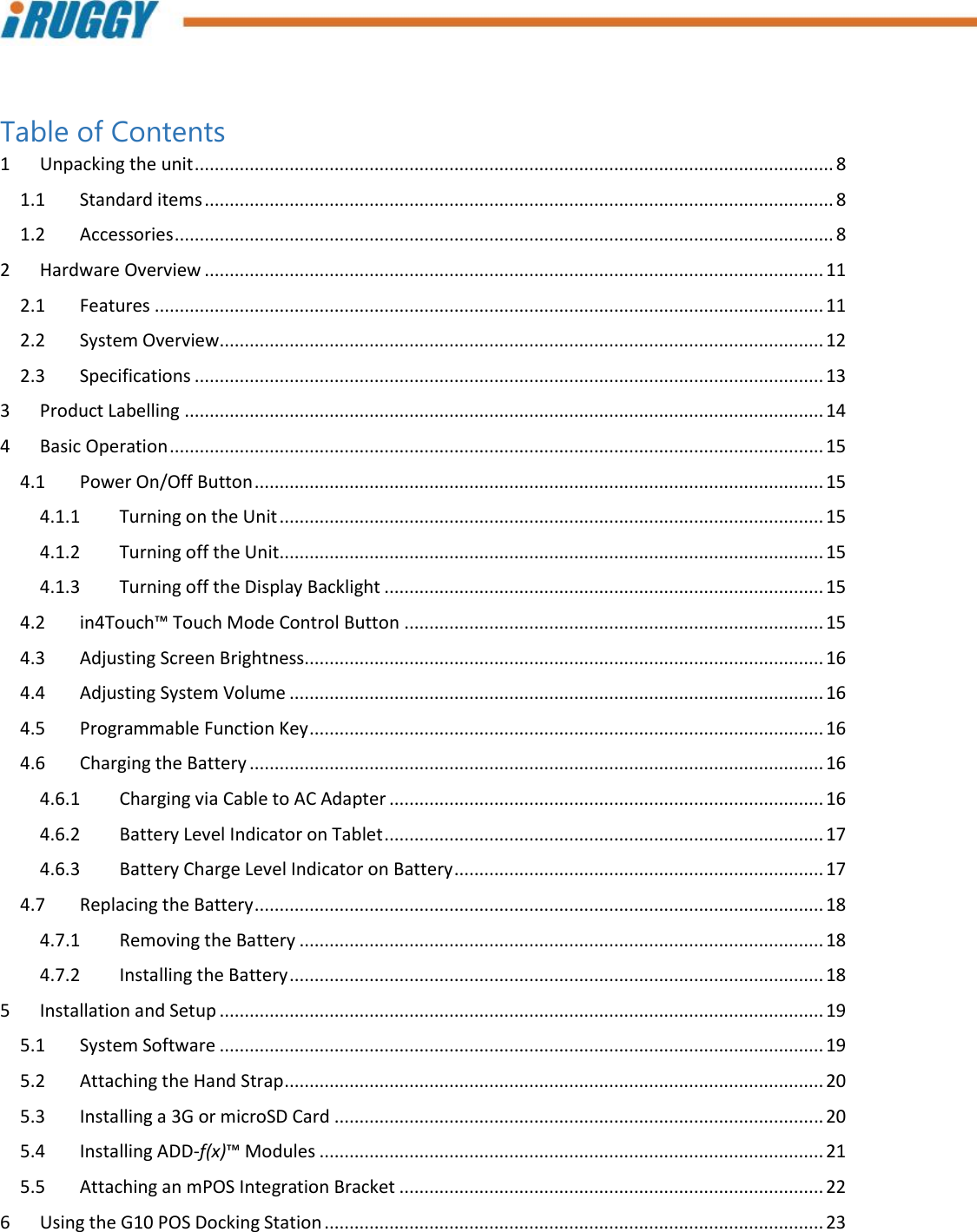         Table of Contents 1  Unpacking the unit ................................................................................................................................ 8 1.1  Standard items .............................................................................................................................. 8 1.2  Accessories .................................................................................................................................... 8 2  Hardware Overview ............................................................................................................................ 11 2.1  Features ...................................................................................................................................... 11 2.2  System Overview......................................................................................................................... 12 2.3  Specifications .............................................................................................................................. 13 3  Product Labelling ................................................................................................................................ 14 4  Basic Operation ................................................................................................................................... 15 4.1  Power On/Off Button .................................................................................................................. 15 4.1.1  Turning on the Unit ............................................................................................................. 15 4.1.2  Turning off the Unit ............................................................................................................. 15 4.1.3  Turning off the Display Backlight ........................................................................................ 15 4.2  in4Touch™ Touch Mode Control Button .................................................................................... 15 4.3  Adjusting Screen Brightness........................................................................................................ 16 4.4  Adjusting System Volume ........................................................................................................... 16 4.5  Programmable Function Key ....................................................................................................... 16 4.6  Charging the Battery ................................................................................................................... 16 4.6.1  Charging via Cable to AC Adapter ....................................................................................... 16 4.6.2  Battery Level Indicator on Tablet ........................................................................................ 17 4.6.3  Battery Charge Level Indicator on Battery .......................................................................... 17 4.7  Replacing the Battery .................................................................................................................. 18 4.7.1  Removing the Battery ......................................................................................................... 18 4.7.2  Installing the Battery ........................................................................................................... 18 5  Installation and Setup ......................................................................................................................... 19 5.1  System Software ......................................................................................................................... 19 5.2  Attaching the Hand Strap ............................................................................................................ 20 5.3  Installing a 3G or microSD Card .................................................................................................. 20 5.4  Installing ADD-f(x)™ Modules ..................................................................................................... 21 5.5  Attaching an mPOS Integration Bracket ..................................................................................... 22 6  Using the G10 POS Docking Station .................................................................................................... 23 