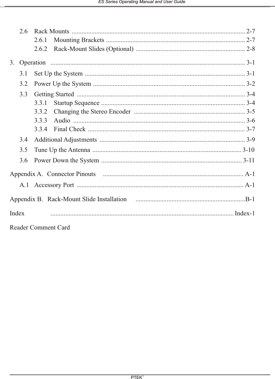 2.6 Rack Mounts .......................................................................................................... 2-72.6.1 Mounting Brackets ..................................................................................... 2-72.6.2 Rack-Mount Slides (Optional) ................................................................... 2-83. Operation ....................................................................................................................... 3-13.1 Set Up the System .................................................................................................. 3-13.2 Power Up the System ............................................................................................. 3-23.3 Getting Started ....................................................................................................... 3-43.3.1 Startup Sequence ........................................................................................ 3-43.3.2 Changing the Stereo Encoder .................................................................... 3-53.3.3 Audio ......................................................................................................... 3-63.3.4 Final Check ................................................................................................ 3-73.4 Additional Adjustments ......................................................................................... 3-93.5 Tune Up the Antenna ........................................................................................... 3-103.6 Power Down the System ...................................................................................... 3-11Appendix A. Connector Pinouts ...................................................................................... A-1A.1 Accessory Port ...................................................................................................... A-1Appendix B. Rack-Mount Slide Installation ...................................................................B-1Index ................................................................................................................ Index-1Reader Comment CardES Series Operating Manual and User GuidePTEKTM