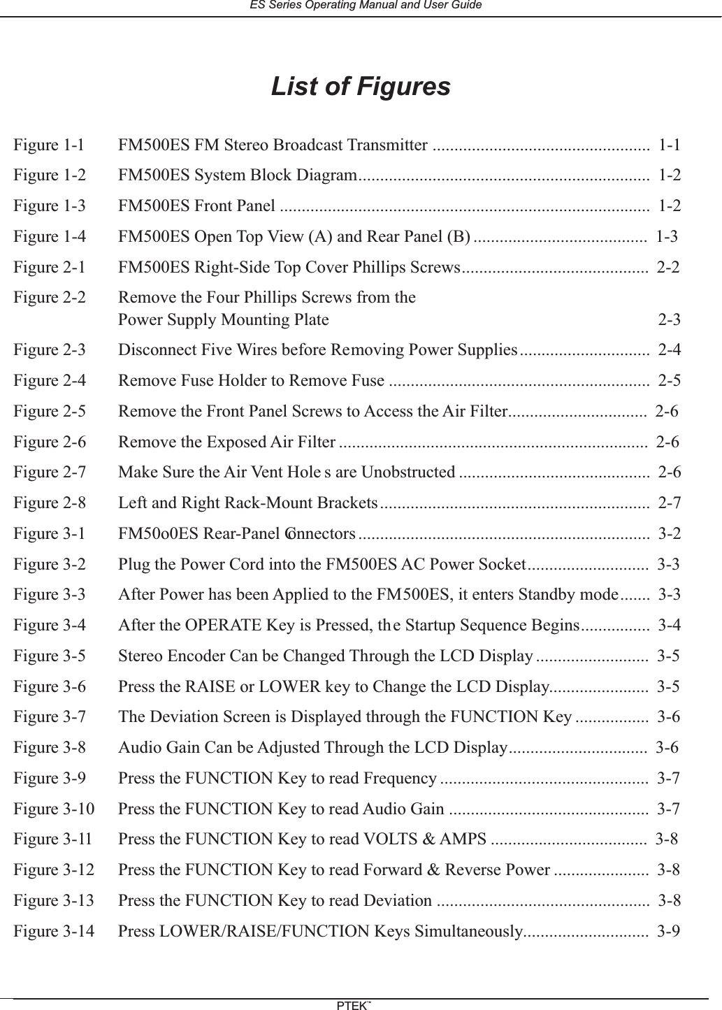 List of FiguresFigure 1-1 FM500ES FM Stereo Broadcast Transmitter .................................................. 1-1Figure 1-2 FM500ES System Block Diagram................................................................... 1-2Figure 1-3 FM500ES Front Panel ..................................................................................... 1-2Figure 1-4 FM500ES Open Top View (A) and Rear Panel (B) ........................................ 1-3Figure 2-1 FM500ES Right-Side Top Cover Phillips Screws........................................... 2-2Figure 2-2 Remove the Four Phillips Screws from thePower Supply Mounting Plate 2-3Figure 2-3 Disconnect Five Wires before Removing Power Supplies.............................. 2-4Figure 2-4 Remove Fuse Holder to Remove Fuse ............................................................ 2-5Figure 2-5 Remove the Front Panel Screws to Access the Air Filter................................ 2-6Figure 2-6 Remove the Exposed Air Filter ....................................................................... 2-6Figure 2-7 Make Sure the Air Vent Hole s are Unobstructed ............................................ 2-6Figure 2-8 Left and Right Rack-Mount Brackets.............................................................. 2-7Figure 3-1 FM50o0ES Rear-Panel Connectors ................................................................... 3-2Figure 3-2 Plug the Power Cord into the FM500ES AC Power Socket............................ 3-3Figure 3-3 After Power has been Applied to the FM500ES, it enters Standby mode....... 3-3Figure 3-4 After the OPERATE Key is Pressed, the Startup Sequence Begins................ 3-4Figure 3-5 Stereo Encoder Can be Changed Through the LCD Display .......................... 3-5Figure 3-6 Press the RAISE or LOWER key to Change the LCD Display....................... 3-5Figure 3-7 The Deviation Screen is Displayed through the FUNCTION Key ................. 3-6Figure 3-8 Audio Gain Can be Adjusted Through the LCD Display................................ 3-6Figure 3-9 Press the FUNCTION Key to read Frequency ................................................ 3-7Figure 3-10 Press the FUNCTION Key to read Audio Gain .............................................. 3-7Figure 3-11 Press the FUNCTION Key to read VOLTS &amp; AMPS .................................... 3-8Figure 3-12 Press the FUNCTION Key to read Forward &amp; Reverse Power ...................... 3-8Figure 3-13 Press the FUNCTION Key to read Deviation ................................................. 3-8Figure 3-14 Press LOWER/RAISE/FUNCTION Keys Simultaneously............................. 3-9ES Series Operating Manual and User GuidePTEKTM